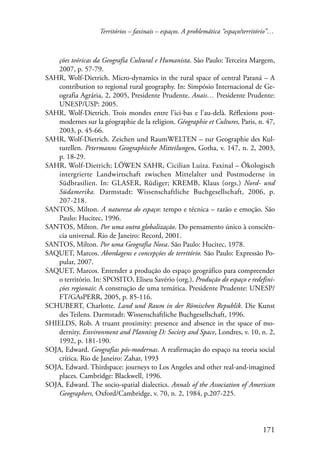 Territórios – faxinais – espaços. A problemática “espaço/território”… 
ções teóricas da Geografia Cultural e Humanista. São Paulo: Terceira Margem, 
2007, p. 57-79. 
SAHR, Wolf-Dietrich. Micro-dynamics in the rural space of central Paraná – A 
contribution to regional rural geography. In: Simpósio Internacional de Ge-ografia 
Agrária, 2, 2005, Presidente Prudente. Anais… Presidente Prudente: 
171 
UNESP/USP: 2005. 
SAHR, Wolf-Dietrich. Trois mondes entre l’ici-bas e l’au-delà. Réflexions post-modernes 
sur la géographie de la religion. Géographie et Cultures, Paris, n. 47, 
2003, p. 45-66. 
SAHR, Wolf-Dietrich. Zeichen und RaumWELTEN – zur Geographie des Kul-turellen. 
Petermanns Geographische Mitteilungen, Gotha, v. 147, n. 2, 2003, 
p. 18-29. 
SAHR, Wolf-Dietrich; LÖWEN SAHR, Cicilian Luiza. Faxinal – Ökologisch 
intergrierte Landwirtschaft zwischen Mittelalter und Postmoderne in 
Südbrasilien. In: GLASER, Rüdiger; KREMB, Klaus (orgs.) Nord- und 
Südamerika. Darmstadt: Wissenschaftliche Buchgesellschaft, 2006, p. 
207-218. 
SANTOS, Milton. A natureza do espaço: tempo e técnica – razão e emoção. São 
Paulo: Hucitec, 1996. 
SANTOS, Milton. Por uma outra globalização. Do pensamento único à consciên-cia 
universal. Rio de Janeiro: Record, 2001. 
SANTOS, Milton. Por uma Geografia Nova. São Paulo: Hucitec, 1978. 
SAQUET, Marcos. Abordagens e concepções de território. São Paulo: Expressão Po-pular, 
2007. 
SAQUET, Marcos. Entender a produção do espaço geográfico para compreender 
o território. In: SPOSITO, Eliseu Savério (org.). Produção do espaço e redefini-ções 
regionais: A construção de uma temática. Presidente Prudente: UNESP/ 
FT/GAsPERR, 2005, p. 85-116. 
SCHUBERT, Charlotte. Land und Raum in der Römischen Republik. Die Kunst 
des Teilens. Darmstadt: Wissenschaftliche Buchgesellschaft, 1996. 
SHIELDS, Rob. A truant proximity: presence and absence in the space of mo-dernity. 
Environment and Planning D: Society and Space, Londres, v. 10, n. 2, 
1992, p. 181-190. 
SOJA, Edward. Geografias pós-modernas. A reafirmação do espaço na teoria social 
crítica. Rio de Janeiro: Zahar, 1993 
SOJA, Edward. Thirdspace: journeys to Los Angeles and other real-and-imagined 
places. Cambridge: Blackwell, 1996. 
SOJA, Edward. The socio-spatial dialectics. Annals of the Association of American 
Geographers, Oxford/Cambridge, v. 70, n. 2, 1984, p.207-225. 
 