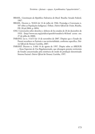 Territórios – faxinais – espaços. A problemática “espaço/território”… 
BRASIL. Constituição da República Federativa do Brasil. Brasília: Senado Federal, 
173 
1967. 
BRASIL. Decreto n. 58.824 de 14 de julho de 1966. Promulga a Convenção n. 
107 sôbre as Populações Indígenas e Tribais. Diário Oficial da União, Brasília, 
DF, 20.jul.2004, p. 8094. 
OAS. Convención sobre derechos y deberes de los estados de 26 de deciembre de 
1933. (http://www.oas.org/juridico/spanish/tratados/a-40.html acesso em: 
27 de julho de 2008). 
PARANÁ. Lei n. 15.673 de 13 de novembro de 2007. Dispões que o Estado do 
Paraná reconhece os Faxinais e sua territorialidade, conforme especifica. Diá-rio 
Oficial do Paraná, Curitiba, 2007. 
PARANÁ. Decreto n. 3.446 14 de agosto de 1997. Dispõe sobre as ARESUR 
– Áreas Especiais de Uso Regulamentado, que abrangem porções territoriais 
do Estado caracterizadas pela existência do modo de produção denominado 
Sistema Faxinal. Diário Oficial do Paraná, Curitiba, 1997. 
 
