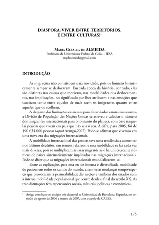175 
DIÁSPORA: VIVER ENTRE-TERRITÓRIOS. 
E ENTRE-CULTURAS? 
Maria Geralda de ALMEIDA 
Professora da Universidade Federal de Goiás – IESA 
mgdealmeida@gmail.com 
Introdução 
As migrações não constituem uma novidade, pois os homens histori-camente 
sempre se deslocaram. Em cada época da história, contudo, elas 
são distintas nas causas que motivam, nas modalidades dos deslocamen-tos, 
nas implicações, no significado que lhes atribuem e nas emoções que 
suscitam tanto entre aqueles de onde saem os imigrantes quanto entre 
aqueles que os acolhem. 
A despeito das limitações existentes para obter dados estatísticos exatos, 
a Divisão de População das Nações Unidas se atreveu a calcular o número 
dos imigrantes internacionais para o conjunto do planeta, com base naque-las 
pessoas que vivem em pais que não seja o seu. A cifra, para 2005, foi de 
190.634.000 pessoas (apud Arango,2007). Pode-se afirmar que vivemos em 
uma nova era das migrações internacionais. 
A mobilidade internacional das pessoas teve uma tendência a aumentar 
nos últimos decênios, em termos relativos, e essa mobilidade se faz cada vez 
mais diversa, pois se multiplicam as rotas migratórias e há um crescente nú-mero 
de países sistematicamente implicados nas migrações internacionais. 
Pode-se dizer que as migrações internacionais mundializaram-se. 
Entre as explicações para essa era de intensa e diversificada mobilidade 
de pessoas em todos os cantos do mundo, citam-se as mudanças tempo-espa-ço 
que provocaram a permeabilidade das nações e também dos estados com 
a intensa mobilidade populacional que ocorre desde o final do século XX. As 
transformações têm repercussões sociais, culturais, politicas e econômicas. 
Artigo com base em estágio pós-doutoral na Universidad de Barcelona, Espanha, no pe-ríodo 
de agosto de 2006 a março de 2007, com o apoio da CAPES. 
 