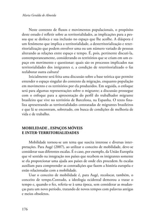 Maria Geralda de Almeida 
176 
Neste contexto de fluxos e movimentos populacionais, o propósito 
deste estudo é refletir sobre as territorialidades, as implicações para a pes-soa 
que se desloca e sua inclusão no espaço que lhe acolhe. A diáspora é 
um fenômeno que implica a territorialidade, a desterritorialização e reter-ritorialização 
que podem envolver uma ou um número variado de pessoas 
alterando as relações entre espaço e tempo. É, pois, pertinente discuti-la, 
contemporaneamente, considerando os territórios que se criam em um es-paço 
em movimento e questionar: quais são os processos implicados nas 
territorialidades dos imigrantes e, a condição de reterritorializado o faz 
reelaborar outra cultura? 
Inicialmente será feita uma discussão sobre a base teórica que permite 
entender o espaço singular do contexto da migração, enquanto população 
em movimento e os territórios por ela produzidos. Em seguida, o enfoque 
será para algumas representações sobre o migrante; a discussão prossegue 
com o enfoque para a apresentação do perfil do trabalhador migrante 
brasileiro que vive no território de Barcelona, na Espanha. O texto fina-liza 
apresentando as territorialidades constatadas de migrantes brasileiros 
e que lá se encontram, sobretudo, em busca de condições de melhoria de 
vida e de trabalho. 
Mobilidade , espaços móveis 
e inter-territorialidades 
Mobilidade tornou-se um tema que suscita interesse e diversas inter-pretações. 
Para Augé (2007), ao utilizar o conceito de mobilidade, deve-se 
considerar suas diferentes escalas. É o caso, por exemplo, da União Européia 
que vê sentido na integração nos países que recebem os imigrantes somente 
se ela proporcionar uma ajuda aos países de onde eles procedem As escalas 
auxiliam para compreender as contradições que fazem a história européia e 
estão relacionadas com a mobilidade. 
Usar o conceito de mobilidade é, para Augé, recolocar, também, o 
conceito de tempo.Contudo, a ideologia ocidental demorou a tratar o 
tempo e, quando o fez, referia-se à uma época, sem considerar as mudan-ças 
para um novo período, tratando de novos tempos com palavras antigas 
e meios obsoletos. 
 