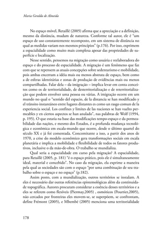Maria Geralda de Almeida 
178 
No espaço móvel, Retaillé (2005) afirma que a apreciação e a definição, 
mesmo da distância, mudam de natureza. Conforme tal autor, ele é “um 
espaço de uso constantemente recomposto, em um sistema de distância no 
qual as medidas variam nos mesmos princípios” (p.176). Por isso, exprimem 
a espacialidade como muito mais complexa apesar das propriedades de su-perfície 
e localização. 
Nesse sentido, pensemos na migração como usuária e reelaboradora do 
espaço e do processo de espacialidade. A migração é um fenômeno que faz 
com que se repensem as atuais concepções sobre sedentarismo e mobilidade, 
pois ambas encerram a idéia mais ou menos abstrata de espaço, bem como 
a de esferas identitárias e zonas de produção de evidências mais ou menos 
compartilhadas. Falar dela – da imigração – implica levar em conta concei-tos 
como os de territorialidade, de desterritorialização e de reterritorializa-ção 
que podem envolver uma pessoa ou várias. A imigração ocorre em um 
mundo no qual o “sentido del espacio, de la distancia se han modificado y 
el trânsito instantáneo entre lugares distantes es como un rasgo comun de la 
experiencia social. Los confines y limites de las naciones se han vuelto per-meables 
y en ciertos aspectos se han anulado”, nas palabras de Wolf (1994, 
p. 195). O que estaria na base das modificações tempo-espaço e da permea­bilidade 
das nações, e mesmo dos Estados, é a profunda mudança tecnoló-gica 
e econômica em escala-mundo que ocorre, desde o último quartel do 
século XX e já foi comentada. Concomitante a isso, a partir dos anos de 
1970, a crise do modelo econômico gera transformações sociais em escala 
planetária e implica a mobilidade e flexibilidade de todos os fatores produ-tivos, 
inclusive o da mão-de-obra. O trabalho se mundializa. 
Qual seria a espacialidade em curso pela migração? A espacialidade, 
para Retaillé (2005, p. 181) “é o espaço prático, pois ele é simultaneamente 
ideal, material e concebido”. No caso da migração, ela exprime a maneira 
pela qual as sociedades são com o espaço “por uma combinação de seu tra-balho 
sobre o espaço e no espaço” (p.182). 
Assim posto, com a mundialização, outros territórios se instalam. A 
eles é necessário dar outras referências epistemológicas além da continuida-de 
topográfica. Autores procuram considerar a essência desses territórios e a 
eles se referem como flexíveis (Piermay,2005) , osmóticos (Pourtier,2005), 
não cercados por fronteiras eles movem-se, se superpõem, se confrontam, 
define Frémont (2005), e Mbembé (2005) menciona uma territorialidade 
 