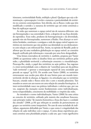 Diáspora: viver entre-territórios. E entre-culturas? 
itinerante, territorialidade fluida, múltipla e plural. Qualquer que seja a de-nominação, 
a preocupação é revelar a natureza e particularidade do territó-rio 
no contexto contemporâneo. Sem dúvida, são os fluxos e redes que têm 
modificado o sentido e a natureza de território que até então constituía a 
base da explicaçao espacial. 
As redes que sustentam o espaço móvel são de natureza diferente: não 
são hierarquizadas e sua conexidade é forte, a despeito de sua fraca densida-de 
esporádica. Essas redes, produtos da heterogeneização e da diversidade, 
quando não são hierarquizadas, aumentam a fluidez. Para alcançar os terri-tórios 
herdados, contínuos e contíguos a rede do espaço móvel suporta ter-ritórios 
em movimento que não perdem sua identidade no seu deslocamen-to 
com relação a um referencial fixo. Assim, na opinião de Retaillé, pode-se 
afirmar que há uma verdadeira globalização no espaço móvel, ao contrário 
daquele unificado pela informação e marcado por uma forte desigualdade. 
Uma leitura renovadora de território é, também, proposta por Vanier 
(2008) ao questionar sobre os desafios feitos aos territórios políticos pelas 
redes, a pluralidade territorial, a urbanização crescente e a mundialização. 
Preocupa-lhe, ainda, o papel dos territórios na ação política. Sua sugestao 
é a inter-territorialidade com o objetivo de “contribuir para sair da política 
‘tudo territorial’ e apressar a emancipação espacial de uma sociedade que 
precede ao espaço” (p.319). De acordo com Vanier (2008), os territórios 
extravasaram suas escalas para além de seus limites para um mundo inter-territorial, 
devido às alianças, às ligações e às articulações que os territórios 
buscam, criando redes e fluxos entre eles e com o mundo planetário. Tais 
mundos os unem uns aos outros em uma relação de camadas hierárquicas. A 
inter-territorialidade nasce nas práticas individuais e coletivas que, por sua 
vez, surgiram das mutações sociais fundamentais como individualização, 
novas temporalidades, crescimento da mobilidade e o império das redes. 
Ao introduzir o termo individualização, Vanier (2008) faz uma crítica 
ao conceito de território, utilizado pela maioria dos estudiosos franceses, 
cujo principio traduz “de maneira homotética a força dos laços e a unidade 
das atitudes” (2008, p.18) que reforçam os sentidos de pertencimento ao 
grupo e ao território como inseparáveis. No caso de uma sociedade de indi-víduos, 
argumento defendido por Vanier, o que conta é a singularidade das 
relações de cada indivíduo com o espaço. A soma dessas experiências pes-soais 
constitui uma pluralidade própria a cada um, que é mais significativa 
179 
 