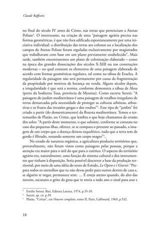 Claude Raffestin 
no final do século IV antes de Cristo, nas terras que pertenciam a Atenas 
Poliate . O interessante, na criação de uma “paisagem agrária precisa nas 
formas geométricas, é que não fora edificada espontaneamente por uma ini-ciativa 
18 
individual: a distribuição das terras aos colonos ou a localização dos 
campos de Atenas Poliate foram reguladas exclusivamente por magistrados 
que trabalhavam com base em um plano previamente estabelecido”. Mais 
tarde, também encontraremos um plano de colonização elaborado – como 
na época das grandes dissociações dos séculos X-XIII ou nas construções 
modernas – no qual constam os elementos de uma paisagem elaborada de 
acordo com formas geométricas regulares, tal como na tábua de Eraclea. A 
regularidade da paisagem não será permanente por causa da fragmentação 
da propriedade por motivos de herança ou venda. Alguns séculos depois, 
a irregularidade é que será a norma, conforme demonstra a tábua de Alesa 
(perto da hodierna Tusa, província de Messina). Como escreve Sereni: “A 
paisagem do jardim mediterrâneo é uma paisagem de retalhos irregulares de 
terras demarcadas pela necessidade de proteger as culturas arbóreas, arbus-tivas 
e os frutos das invasões gregas e dos roubos” . Esse tipo de “jardim” foi 
criado a partir (do domesticamento) da floresta mediterrânea. Temos o tes-temunho 
de Platão, no Critias, que lembra o que hoje chamamos de erosão 
dos solos: “A partir deste momento, o que subsiste, conforme se constata no 
caso das pequenas ilhas, oferece, se se compara o presente ao passado, a ima-gem 
de um corpo que a doença deixou esquelético, tudo que a terra tem de 
gordo é filtrado, restando somente um corpo magro” . 
No estado de natureza orgânica, a agricultura produziu territórios que, 
provavelmente, não foram vistos como paisagens pelas pessoas, porque a 
atenção era maior para o útil do que para o estético. O aspecto do território 
agrário era, naturalmente, uma função do sistema cultural e dos instrumen-tos 
que tinham à disposição. Seria possível descrever a base da produção ter-ritorial, 
por meio de uma idéia do texto de Esíodo, Le Opere e i Giorni: “Pre-para 
todos os utensílios que tu não devas pedir para outros dentro de casa e, 
se alguém te negar, permanece sem: … E esteja atento quando, do alto das 
nuvens, escutares o grito da grua que te envia a todo ano o sinal para arar e 
Emilio Sereni, Bari, Editora Laterza, 1974, p.35-39. 
Sereni, op. cit. p.39. 
Platão, “Critias”, em Oeuvres completes, tomo II, Paris, Gallimard, 1969, p.532. 
 