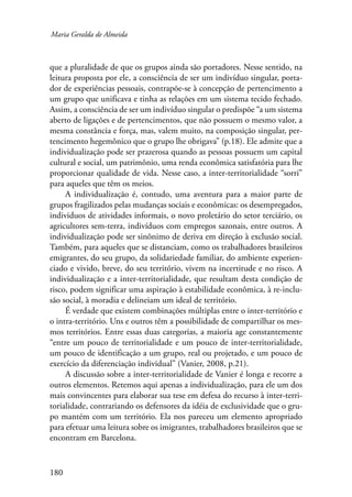 Maria Geralda de Almeida 
que a pluralidade de que os grupos ainda são portadores. Nesse sentido, na 
leitura proposta por ele, a consciência de ser um indivíduo singular, porta-dor 
180 
de experiências pessoais, contrapõe-se à concepção de pertencimento a 
um grupo que unificava e tinha as relações em um sistema tecido fechado. 
Assim, a consciência de ser um indivíduo singular o predispõe “a um sistema 
aberto de ligações e de pertencimentos, que não possuem o mesmo valor, a 
mesma constância e força, mas, valem muito, na composição singular, per-tencimento 
hegemônico que o grupo lhe obrigava” (p.18). Ele admite que a 
individualização pode ser prazerosa quando as pessoas possuem um capital 
cultural e social, um patrimônio, uma renda econômica satisfatória para lhe 
proporcionar qualidade de vida. Nesse caso, a inter-territorialidade “sorri” 
para aqueles que têm os meios. 
A individualização é, contudo, uma aventura para a maior parte de 
grupos fragilizados pelas mudanças sociais e econômicas: os desempregados, 
individuos de atividades informais, o novo proletário do setor terciário, os 
agricultores sem-terra, indivíduos com empregos sazonais, entre outros. A 
individualização pode ser sinônimo de deriva em direção à exclusão social. 
Também, para aqueles que se distanciam, como os trabalhadores brasileiros 
emigrantes, do seu grupo, da solidariedade familiar, do ambiente experien-ciado 
e vivido, breve, do seu território, vivem na incertitude e no risco. A 
individualização e a inter-territorialidade, que resultam desta condição de 
risco, podem significar uma aspiração à estabilidade econômica, à re-inclu-são 
social, à moradia e delineiam um ideal de território. 
É verdade que existem combinações múltiplas entre o inter-território e 
o intra-território. Uns e outros têm a possibilidade de compartilhar os mes-mos 
territórios. Entre essas duas categorias, a maioria age constantemente 
“entre um pouco de territorialidade e um pouco de inter-territorialidade, 
um pouco de identificação a um grupo, real ou projetado, e um pouco de 
exercício da diferenciação individual” (Vanier, 2008, p.21). 
A discussão sobre a inter-territorialidade de Vanier é longa e recorre a 
outros elementos. Retemos aqui apenas a individualização, para ele um dos 
mais convincentes para elaborar sua tese em defesa do recurso à inter-terri-torialidade, 
contrariando os defensores da idéia de exclusividade que o gru-po 
mantém com um território. Ela nos pareceu um elemento apropriado 
para efetuar uma leitura sobre os imigrantes, trabalhadores brasileiros que se 
encontram em Barcelona. 
 