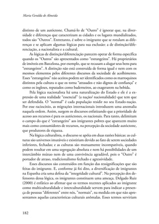 Maria Geralda de Almeida 
distinto de um autóctone. Chamá-lo de “Outro” é ignorar que, na diver-sidade 
182 
e diferenças que caracterizam as cidades e os lugares mundializados, 
todos são “Outros”. Entretanto, é sobre o imigrante que se rotulam as dife-renças 
e se aplicam algumas lógicas para sua exclusão: a de distinção/dife-renciação, 
a nacionalista e a cultural. 
As lógicas de distinção/diferenciação parecem operar de forma específica 
quando os “Outros” são apresentados como “estrangeiros”. Há proprietários 
de imóveis em Barcelona, por exemplo, que se recusam a alugar seus bens para 
“estrangeiros”. A distinção não está construída de forma igual e nem com os 
mesmos elementos pelos diferentes discursos da sociedade de acolhimento. 
Esses “estrangeiros” não aceitos podem ser identificados como os marroquinos 
distintos pela cultura o que os torna “atrasados e não dignos de confiança” e 
como os ingleses, reputados como baderneiros, ao exagerarem na bebida. 
Pela lógica nacionalista há uma naturalização do Estado e ele é a ex-pressão 
de uma realidade “essencial” (a nação/ nacionalidade) que tem que 
ser defendida. O “normal” é cada população residir no seu Estado-nação. 
Por esse raciocínio, as migrações internacionais introduzem uma anomalia 
naquela ordem. Assim, surgem os discursos enfatizando que a prioridade de 
acesso aos recursos é para os autóctones, os nacionais. Para tanto, delimitam 
o campo do que é “estrangeiro” aos imigrantes pobres que aparecem muito 
mais como consumidores de recursos, na percepção da sociedade autóctone, 
que produtores de riqueza. 
Na lógica culturalista, o discurso se apóia em duas razões básicas: as cul-turas 
são universos imutáveis e existiriam devido ao fato de serem sociedades 
inferiores, fechadas; e as culturas são mutuamente incompatíveis, quando 
podem resultar em uma segregação absoluta e nem há possibilidades de um 
intercâmbio mútuo nem de uma convivência agradável, pois o “Outro” é 
portador de atraso, tradicionalismo fechado e agressividade. 
Esses discursos são construídos em função das ressignificações que são 
feitas do imigrante. E, conforme já foi dito, a diversificação de imigrantes 
na Espanha cria uma defesa da “integridade cultural”. Na percepção dos de-fensores 
dessa lógica, os imigrantes constituem uma ameaça. Delgado Ruiz 
(2000) é enfático ao afirmar que os termos recentes aplicados ao imigrante 
como multiculturalidade e interculturalidade servem para indicar a presen-ça 
de pessoas “diferentes” entre nós, ”normais”, na medida em que não apre-sentamos 
aquelas características culturais anômalas. Esses termos serviriam 
 