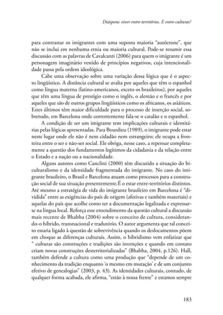 Diáspora: viver entre-territórios. E entre-culturas? 
para contrastar os imigrantes com uma suposta maioria “autóctone”, que 
não se inclui em nenhuma etnia ou maioria cultural. Pode-se resumir essa 
discussão com as palavras de Cavalcanti (2006) para quem o imigrante é um 
personagem imaginário vestido de princípios negativos, cuja intencionali-dade 
passa pela ordem ideológica. 
Cabe uma observação sobre uma variação dessa lógica que é o aspec-to 
lingüístico. A distância cultural se avalia por aqueles que têm o espanhol 
como língua materna (latino-americanos, exceto os brasileiros), por aqueles 
que têm uma língua de prestígio como o inglês, o alemão e o francês e por 
aqueles que são de outros grupos lingüísticos como os africanos, os asiáticos. 
Estes últimos têm maior dificuldade para o processo de inserção social, so-bretudo, 
em Barcelona onde correntemente fala-se o catalão e o espanhol. 
A condição de ser um imigrante tem implicações culturais e identitá-rias 
pelas lógicas apresentadas. Para Bourdieu (1989), o imigrante pode estar 
neste lugar onde ele não é nem cidadão nem estrangeiro; ele ocupa a fron-teira 
entre o ser e não-ser social. Ele obriga, nesse caso, a repensar completa-mente 
a questão dos fundamentos legítimos da cidadania e da relação entre 
183 
o Estado e a nação ou a nacionalidade. 
Alguns autores como Canclini (2000) têm discutido a situação do bi-culturalismo 
e da identidade fragmentada do imigrante. No caso do imi-grante 
brasileiro, o Brasil e Barcelona atuam como processos para a constru-ção 
social de sua situação presentemente.É o estar entre-territórios distintos. 
Até mesmo a estratégia de vida do imigrante brasileiro em Barcelona é “di-vidida” 
entre as exigências do país de origem (afetivas e também materiais) e 
aquelas do país que acolhe como ter a documentação legalizada e expressar-se 
na língua local. Reforça esse entendimento da questão cultural a discussão 
mais recente de Bhabha (2004) sobre o conceito de cultura, consideran­do- 
o híbrido, transnacional e tradutório. O autor argumenta que tal concei-to 
estaria ligado à questão de sobrevivência quando os deslocamentos põem 
em choque as diferenças culturais. Assim, o hibridismo vem enfatizar que 
“ culturas são construções e tradições são invenções e quando em contato 
criam novas construções desterritorializadas” (Bhabha, 2004, p.126). Hall, 
também defende a cultura como uma produção que “depende de um co-nhecimento 
da tradição enquanto ‘o mesmo em mutação’ e de um conjunto 
efetivo de genealogias” (2003, p. 43). As identidades culturais, contudo, de 
qualquer forma acabada, ele afirma, “estão à nossa frente” e estamos sempre 
 