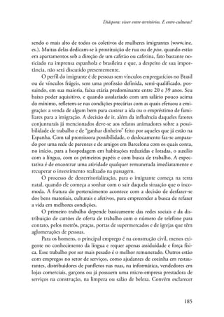Diáspora: viver entre-territórios. E entre-culturas? 
sendo o mais alto de todos os coletivos de mulheres imigrantes (www.ine. 
es.). Muitas delas dedicam-se à prostituição de rua ou de piso, quando estão 
em apartamentos sob a direção de um cafetão ou cafetina, fato bastante no-ticiado 
na imprensa espanhola e brasileira e que, a despeito de sua impor-tância, 
não será discutido presentemente. 
O perfil do imigrante é de pessoas sem vínculos empregatícios no Brasil 
ou de vínculos frágeis, sem uma profissão definida, semi-qualificado, pos-suindo, 
em sua maioria, faixa etária predominante entre 20 e 39 anos. Seu 
baixo poder aquisitivo, e quando assalariado com um salário pouco acima 
do mínimo, refletem-se nas condições precárias com as quais efetuou a emi-gração: 
a venda de algum bem para custear a ida ou o empréstimo de fami-liares 
para a imigração. A decisão de ir, além da influência daqueles fatores 
conjunturais já mencionados deve-se aos relatos animadores sobre a possi-bilidade 
de trabalho e de “ganhar dinheiro” feito por aqueles que já estão na 
Espanha. Com tal promissora possibilidade, o deslocamento faz-se ampara-do 
por uma rede de parentes e de amigos em Barcelona com os quais conta, 
no início, para a hospedagem em habitações reduzidas e lotadas, o auxílio 
com a língua, com os primeiros papéis e com busca de trabalho. A expec-tativa 
é de encontrar uma atividade qualquer remunerada imediatamente e 
185 
recuperar o investimento realizado na passagem. 
O processo de desterritorialização, para o imigrante começa na terra 
natal, quando ele começa a sonhar com o sair daquela situação que o inco-moda. 
A fratura do pertencimento acontece com a decisão de desfazer-se 
dos bens materiais, culturais e afetivos, para empreender a busca de refazer 
a vida em melhores condições. 
O primeiro trabalho depende basicamente das redes sociais e da dis-tribuição 
de cartões de oferta de trabalho com o número de telefone para 
contato, pelos metrôs, praças, portas de supermercados e de igrejas que têm 
aglomerações de pessoas. 
Para os homens, o principal emprego é na construção civil, menos exi-gente 
no conhecimento da língua e requer apenas assiduidade e força físi-ca. 
Esse trabalho por ser mais pesado é o melhor remunerado. Outros estão 
com empregos no setor de serviços, como ajudantes de cozinha em restau-rantes, 
distribuidores de panfletos nas ruas, na informática, vendedores em 
lojas comerciais, garçons ou já possuem uma micro-empresa prestadora de 
serviços na construção, na limpeza ou salão de beleza. Convém esclarecer 
 