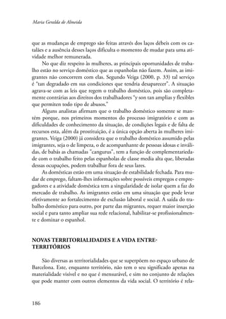 Maria Geralda de Almeida 
que as mudanças de emprego são feitas através dos laços débeis com os ca-talães 
e a ausência desses laços dificulta o momento de mudar para uma ati-vidade 
melhor remunerada. 
No que diz respeito às mulheres, as principais oportunidades de traba-lho 
estão no serviço doméstico que as espanholas não fazem. Assim, as imi-grantes 
186 
não concorrem com elas. Segundo Veiga (2000, p. 33) tal serviço 
é “tan degradado em sus condiciones que tendria desaparecer”. A situação 
agrava-se com as leis que regem o trabalho doméstico, pois são completa-mente 
contrárias aos direitos dos trabalhadores “y son tan amplias y flexibles 
que permiten todo tipo de abusos.” 
Alguns analistas afirmam que o trabalho doméstico somente se man-tém 
porque, nos primeiros momentos do processo imigratório e com as 
dificuldades de conhecimento da situação, de condições legais e de falta de 
recursos esta, além da prostituição, é a única opção aberta às mulheres imi-grantes. 
Veiga (2000) já considera que o trabalho doméstico assumido pelas 
imigrantes, seja o de limpeza, o de acompanhante de pessoas idosas e inváli-das, 
de babás as chamadas ”cangurus”, tem a função de complementarieda-de 
com o trabalho feito pelas espanholas de classe media alta que, liberadas 
dessas ocupações, podem trabalhar fora de seus lares. 
As domésticas estão em uma situação de estabilidade fechada. Para mu-dar 
de emprego, faltam-lhes informações sobre possíveis empregos e empre-gadores 
e a atividade doméstica tem a singularidade de isolar quem a faz do 
mercado de trabalho. As imigrantes estão em uma situação que pode levar 
efetivamente ao fortalecimento de exclusão laboral e social. A saída do tra-balho 
doméstico para outro, por parte das migrantes, requer maior inserção 
social e para tanto ampliar sua rede relacional, habilitar-se profissionalmen-te 
e dominar o espanhol. 
Novas territorialidades e a vida entre-territórios 
São diversas as territorialidades que se superpõem no espaço urbano de 
Barcelona. Este, enquanto território, não tem o seu significado apenas na 
materialidade visível e no que é mensurável, e sim no conjunto de relações 
que pode manter com outros elementos da vida social. O território é rela- 
 