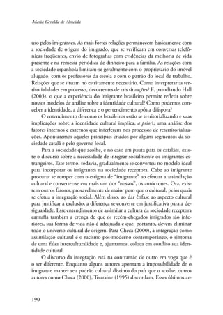 Maria Geralda de Almeida 
uso pelos imigrantes. As mais fortes relações permanecem basicamente com 
a sociedade de origem do imigrado, que se verificam em conversas telefô-nicas 
190 
freqüentes, envio de fotografias com evidências da melhoria de vida 
presente e na remessa periódica de dinheiro para a família. As relações com 
a sociedade espanhola limitam-se geralmente com o proprietário do imóvel 
alugado, com os professores da escola e com o patrão do local de trabalho. 
Relações que se situam no estritamente necessário. Como interpretar as ter-ritorialidades 
em processo, decorrentes de tais situações? E, parodiando Hall 
(2003), o que a experiência do imigrante brasileiro permite refletir sobre 
nossos modelos de análise sobre a identidade cultural? Como podemos con-ceber 
a identidade, a diferença e o pertencimento após a diáspora? 
O entendimento de como os brasileiros estão se territorializando e suas 
implicações sobre a identidade cultural implica, a priori, uma análise dos 
fatores internos e externos que interferem nos processos de reterritorializa-ções. 
Apontaremos aqueles principais criados por alguns segmentos da so-ciedade 
catalã e pelo governo local. 
Para a sociedade que acolhe, e no caso em pauta para os catalães, exis-te 
o discurso sobre a necessidade de integrar socialmente os imigrantes es-trangeiros. 
Este termo, todavia, gradualmente se converteu no modelo ideal 
para incorporar os imigrantes na sociedade receptora. Cabe ao imigrante 
procurar se romper com o estigma de “imigrante” ao efetuar a assimilação 
cultural e converter-se em mais um dos “nossos”, os autóctones. Ora, exis-tem 
outros fatores, provavelmente de maior peso que o cultural, pelos quais 
se efetua a integração social. Além disso, ao dar ênfase ao aspecto cultural 
para justificar a exclusão, a diferença se converte em justificativa para a de-sigualdade. 
Esse entendimento de assimilar a cultura da sociedade receptora 
camufla também a crença de que os recém-chegados imigrados são infe-riores, 
sua forma de vida não é adequada e que, portanto, devem eliminar 
todo o universo cultural de origem. Para Checa (2000), a integração como 
assimilação cultural é o racismo pós-moderno contemporâneo, o sintoma 
de uma falsa interculturalidade e, ajuntamos, coloca em conflito sua iden-tidade 
cultural. 
O discurso da integração está na contramão de outro em voga que é 
o ser diferente. Enquanto alguns autores apontam a impossibilidade de o 
imigrante manter seu padrão cultural distinto do país que o acolhe, outros 
autores como Checa (2000), Touraine (1995) discordam. Esses últimos ar- 
 