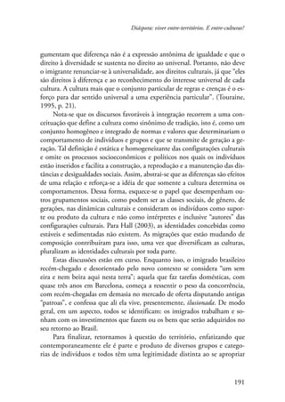 Diáspora: viver entre-territórios. E entre-culturas? 
gumentam que diferença não é a expressão antônima de igualdade e que o 
direito à diversidade se sustenta no direito ao universal. Portanto, não deve 
o imigrante renunciar-se à universalidade, aos direitos culturais, já que “eles 
são direitos à diferença e ao reconhecimento do interesse universal de cada 
cultura. A cultura mais que o conjunto particular de regras e crenças é o es-forço 
para dar sentido universal a uma experiência particular”. (Touraine, 
191 
1995, p. 21). 
Nota-se que os discursos favoráveis à integração recorrem a uma con-ceituação 
que define a cultura como sinônimo de tradição, isto é, como um 
conjunto homogêneo e integrado de normas e valores que determinariam o 
comportamento de indivíduos e grupos e que se transmite de geração a ge-ração. 
Tal definição é estática e homogeneizante das configurações culturais 
e omite os processos socioeconômicos e políticos nos quais os indivíduos 
estão inseridos e facilita a construção, a reprodução e a manutenção das dis-tâncias 
e desigualdades sociais. Assim, abstrai-se que as diferenças são efeitos 
de uma relação e reforça-se a idéia de que somente a cultura determina os 
comportamentos. Dessa forma, esquece-se o papel que desempenham ou-tros 
grupamentos sociais, como podem ser as classes sociais, de gênero, de 
gerações, nas dinâmicas culturais e consideram os indivíduos como supor-te 
ou produto da cultura e não como intérpretes e inclusive “autores” das 
configurações culturais. Para Hall (2003), as identidades concebidas como 
estáveis e sedimentadas não existem. As migrações que estão mudando de 
composição contribuíram para isso, uma vez que diversificam as culturas, 
pluralizam as identidades culturais por toda parte. 
Estas discussões estão em curso. Enquanto isso, o imigrado brasileiro 
recém-chegado e desorientado pelo novo contexto se considera “um sem 
eira e nem beira aqui nesta terra”; aquela que faz tarefas domésticas, com 
quase três anos em Barcelona, começa a ressentir o peso da concorrência, 
com recém-chegadas em demasia no mercado de oferta disputando antigas 
“patroas”, e confessa que ali ela vive, presentemente, ilusionada. De modo 
geral, em um aspecto, todos se identificam: os imigrados trabalham e so-nham 
com os investimentos que fazem ou os bens que serão adquiridos no 
seu retorno ao Brasil. 
Para finalizar, retornamos à questão do território, enfatizando que 
contemporaneamente ele é parte e produto de diversos grupos e catego-rias 
de indivíduos e todos têm uma legitimidade distinta ao se apropriar 
 