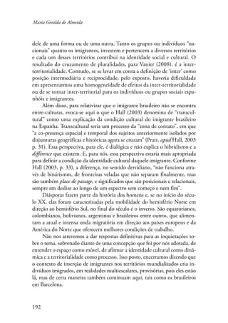 Maria Geralda de Almeida 
dele de uma forma ou de uma outra. Tanto os grupos ou indivíduos “na-cionais” 
192 
quanto os imigrantes, investem e pertencem a diversos territórios 
e cada um desses territórios contribui na identidade social e cultural. O 
resultado do cruzamento de pluralidades, para Vanier (2008), é a inter-territorialidade. 
Contudo, se se levar em conta a definição de ‘inter’ como 
posição intermediária e reciprocidade, pelo exposto, haveria dificuldade 
em apresentarmos uma homogeneidade de efeitos da inter-territorialidade 
ou de se tornar inter-territorial para os indivíduos ou grupos sociais espa-nhóis 
e imigrantes. 
Além disso, para relativizar que o imigrante brasileiro não se encontra 
entre-culturas, evoca-se aqui o que o Hall (2003) denomina de “transcul-tural” 
como uma explicação da condição cultural do imigrante brasileiro 
na Espanha. Transcultural seria um processo da “zona de contato”, em que 
“a co-presença espacial e temporal dos sujeitos anteriormente isolados por 
disjunturas geográficas e históricas agora se cruzam” (Pratt, apud Hall, 2003 
p. 31). Essa perspectiva, para ele, é dialógica e não explica o hibridismo e a 
différence que existem. E, para nós, essa perspectiva estaria mais apropriada 
para definir a condição da identidade cultural daquele imigrante. Conforme 
Hall (2003, p. 33), a diferença, no sentido derridiano, “não funciona atra-vés 
de binárismos, de fronteiras veladas que não separam finalmente, mas 
são também place de passage, e significados que são posicionais e relacionais, 
sempre em deslize ao longo de um espectro sem começo e nem fim”. 
Diásporas fazem parte da história dos homens e, se no início do sécu-lo 
XX, elas foram caracterizadas pela mobilidade do hemisfério Norte em 
direção ao hemisfério Sul, no final do século é o inverso. São equatorianos, 
colombianos, bolivianos, argentinos e brasileiros entre outros, que alimen-tam 
a atual e intensa onda migratória em direção aos países europeus e da 
América do Norte que oferecem melhores condições de trabalho. 
Não nos atrevemos a dar respostas definitivas para as inquietações so-bre 
o tema, sobretudo diante de uma concepção que foi por nós adotada, de 
entender o espaço como móvel, de afirmar a identidade cultural como dinâ-mica 
e a territorialidade como processo. Isso posto, encerramos dizendo que 
o contexto de inserção de imigrantes nos territórios mundializados cria in-divíduos 
imigrados, em realidades multiescalares, provisórias, pois eles estão 
lá, mas de certa maneira também continuam aqui, tais como os brasileiros 
em Barcelona. 
 