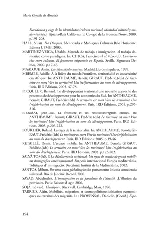 Maria Geralda de Almeida 
194 
Decadencia y auge de las identidades: (cultura nacional, identidad cultural y mo-dernización). 
Tijuana-Baja California: El Colegio de la Frontera Norte, 2000. 
p.191-208. 
HALL, Stuart. Da Diáspora. Identidades e Mediações Culturais.Belo Horizonte: 
Editora UFMG, 2003. 
MARTINEZ VEIGA, Ubaldo. Mercado de trabajo e inmigracion- el trabajo do-mestico 
como paradigma. In: CHECA, Francisco el al. (Coord.). Conviven-cias 
entre culturas. El fenomeno migratorio en España. Sevilla. Signatura De-mos, 
2000. p.17-46. 
MAALOUF, Amin. Las identidades asesinas. Madrid:Libros singulares, 1999. 
MBEMBÉ, Achille. À la lisière du monde.Frontières, territorialité et souverainité 
em Afrique. In: ANTHEAUME, Benoît; GIRAUT, Frédéric.(éds) Le terri-toire 
est mort Vive les territoires! Une (re)fabrication au nom du développement. 
Paris. IRD Éditions, 2005. 47-78. 
PECQUEUR, Bernard. Le développement territorial:une nouvelle approche des 
processus de développement pour les economies du Sud. In: ANTHEAUME, 
Benoît; GIRAUT, Frédéric.(éds) Le territoire est mort Vive les territoires! Une 
(re)fabrication au nom du développement. Paris. IRD Éditions, 2005. p.295- 
316. 
PIERMAY, Jean-Luc. La frontière et ses ressources:regards croisés. In: 
ANTHEAUME, Benoît; GIRAUT, Frédéric.(éds) Le territoire est mort Vive 
les territoires! Une (re)fabrication au nom du développement. Paris. IRD Édi-tions, 
2005. p.203-222. 
POURTIER, Roland. Les âges de la territorialité. In: ANTHEAUME, Benoît; GI-RAUT, 
Frédéric.(éds) Le territoire est mort Vive les territoires! Une (re)fabrication 
au nom du développement. Paris. IRD Éditions, 2005. p.39-46. 
RETAILLÉ, Denis. L´espace mobile. In: ANTHEAUME, Benoît; GIRAUT, 
Frédéric.(éds) Le territoire est mort Vive les territoires! Une (re)fabrication au 
nom du développement. Paris. IRD Éditions, 2005. p.175-202. 
SALVÀ TOMAS, P. La Mediterrània occidental. Un espai de cruilla de grand mobili-tat 
demografica intercontinental. Simposii internacional Europa mediterrània. 
Politiques d’ immigració. Barcelona: Institut de la Meditterània, 2002. 
SANTOS, Milton. Por uma outra globalização: do pensamento único à consciencia 
universal. Rio de Janeiro: Record, 2000. 
SAYAD, Abdelmalek. L´immigration ou les paradoxes de l´alterité. .L´illusion du 
provisoire. Paris: Raisons d´agir, 2006. 
SOJA, Edward. Thirdspace. Blackwell. Cambridge, Mass, 1996. 
TARRIUS, Alain. Mobilités, migrations et cosmopolitisme :initiatives economi-ques 
souterraines des migrants. In : PROVENSAL, Danielle. (Coord.) Espa- 
 
