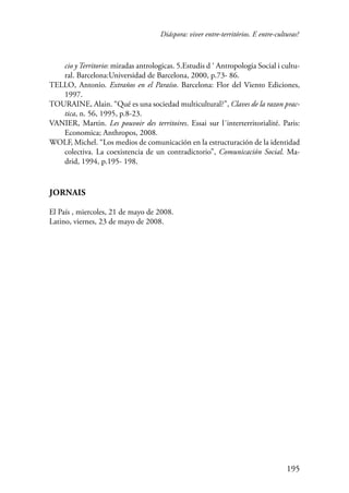 Diáspora: viver entre-territórios. E entre-culturas? 
cio y Territorio: miradas antrologicas. 5.Estudis d ‘ Antropologia Social i cultu-ral. 
195 
Barcelona:Universidad de Barcelona, 2000, p.73- 86. 
TELLO, Antonio. Extraños en el Paraíso. Barcelona: Flor del Viento Ediciones, 
1997. 
TOURAINE, Alain. “Qué es una sociedad multicultural?”, Claves de la razon prac-tica, 
n. 56, 1995, p.8-23. 
VANIER, Martin. Les pouvoir des territoires. Essai sur l´interterritorialité. Paris: 
Economica; Anthropos, 2008. 
WOLF, Michel. “Los medios de comunicación en la estructuración de la identidad 
colectiva. La coexistencia de un contradictorio”, Comunicación Social. Ma-drid, 
1994, p.195- 198. 
Jornais 
El País , miercoles, 21 de mayo de 2008. 
Latino, viernes, 23 de mayo de 2008. 
 