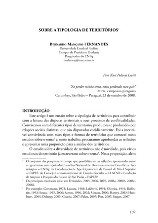 197 
SOBRE A TIPOLOGIA DE TERRITÓRIOS 
Bernardo Mançano FERNANDES 
Universidade Estadual Paulista 
Campus de Presidente Prudente 
Pesquisador do CNPq 
bmfunesp@terra.com.br 
Para Kari Polanyi Levitt 
“Ao perder minha terra, estou perdendo meu país” 
Mirta, campesina paraguaia 
Carumbey, São Pedro – Paraguai, 23 de outubro de 2008. 
Introdução 
Este artigo é um ensaio sobre a tipologia de territórios para contribuir 
com a leitura das disputas territoriais e seus processos de conflitualidades. 
Convivemos com diferentes tipos de territórios produtores e produzidos por 
relações sociais distintas, que são disputados cotidianamente. Foi a inevitá-vel 
convivência com esses tipos e formas de territórios que comecei meus 
estudos sobre o tema e, neste trabalho, procuramos aprofundar as reflexões 
e apresentar uma proposição para a análise dos territórios. 
O estudo sobre a diversidade de territórios não é novidade, pois vários 
estudiosos do território já escreveram sobre o tema . Nesta proposição, além 
O conjunto das pesquisas de campo que possibilitaram as reflexões apresentadas neste 
artigo contou com apoio do Conselho Nacional de Desenvolvimento Científico e Tec-nológico 
– CNPq; da Coordenação de Aperfeiçoamento de Pessoal de Nível Superior 
– CAPES; do Consejo Latinoaamericano de Ciencias Sociales – CLACSO e Fundação 
de Amparo à Pesquisa do Estado de São Paulo – FAPESP. 
Os principais resultados estão em Fernandes, 2005, 2006, 2007, 2008a, 2008b, 2008c, 
2008d. 
Por exemplo: Gottmann, 1973; Lacoste, 1988; Lefebvre, 1991; Oliveira, 1991; Raffes-tin, 
1993; Souza, 1995, 2006; Santos, 1996, 2002; Moraes, 2000; Harvey, 2003; Haes-baert, 
2004; Delaney, 2005; Ceceña, 2007; Palau, 2007; Peet, 2007; Saquet, 2007. 
 