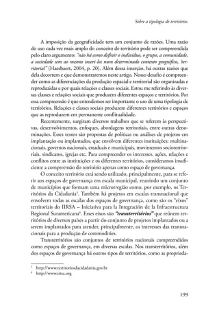Sobre a tipologia de territórios 
A imposição da geograficidade tem um conjunto de razões. Uma razão 
do uso cada vez mais amplo do conceito de território pode ser compreendida 
pelo claro argumento: “não há como definir o indivíduo, o grupo, a comunidade, 
a sociedade sem ao mesmo inseri-los num determinado contexto geográfico, ‘ter-ritorial” 
(Haesbaert, 2004, p. 20). Além dessa inserção, há outras razões que 
dela decorrem e que demonstraremos neste artigo. Nosso desafio é compreen-der 
como as diferenciações da produção espacial e territorial são organizadas e 
reproduzidas e por quais relações e classes sociais. Estou me referindo às diver-sas 
classes e relações sociais que produzem diferentes espaços e territórios. Por 
essa compreensão é que entendemos ser importante o uso de uma tipologia de 
territórios. Relações e classes sociais produzem diferentes territórios e espaços 
que as reproduzem em permanente conflitualidade. 
Recentemente, surgiram diversos trabalhos que se referem às perspecti-vas, 
desenvolvimentos, enfoques, abordagens territoriais, entre outras deno-minações. 
Esses textos são propostas de políticas ou análises de projetos em 
implantação ou implantados, que envolvem diferentes instituições: multina-cionais, 
governos nacionais, estaduais e municipais, movimentos socioterrito-riais, 
sindicatos, igrejas etc. Para compreender os interesses, ações, relações e 
conflitos entre as instituições e os diferentes territórios, consideramos insufi-ciente 
a compreensão do território apenas como espaço de governança. 
O conceito território está sendo utilizado, principalmente, para se refe-rir 
aos espaços de governança em escala municipal, reunindo um conjunto 
de municípios que formam uma microrregião como, por exemplo, os Ter-ritórios 
da Cidadania . Também há projetos em escalas transnacional que 
envolvem todas as escalas dos espaços de governança, como são os “eixos” 
territoriais do IIRSA – Iniciativa para la Integración de la Infraestructura 
Regional Suramericana . Esses eixos são “transterritórios” que reúnem ter-ritórios 
de diversos países a partir do conjunto de projetos implantados ou a 
serem implantados para atender, principalmente, os interesses das transna-cionais 
para a produção de commodities. 
Transterritórios são conjuntos de territórios nacionais compreendidos 
como espaços de governança, em diversas escalas. Nos transterritórios, além 
dos espaços de governança há outros tipos de territórios, como as proprieda-http:// 
199 
www.territoriosdacidadania.gov.br 
http://www.iirsa.org 
 