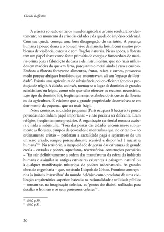 Claude Raffestin 
20 
A estreita conexão entre os mundos agrícola e urbano resultará, eviden-temente, 
no momento da crise das cidades e da queda do império ocidental. 
Com sua queda, começa uma forte desagregação do território. A presença 
humana é pouco densa e o homem vive de maneira hostil, com muitos pro-blemas 
de violência, carestia e com flagelos naturais. Nessa época, a floresta 
tem um papel chave como fonte primária de energia e fornecedora de maté-ria- 
prima para a fabricação de casas e de instrumentos, que são mais utiliza-dos 
em madeira do que em ferro, porquanto o metal ainda é raro e custoso. 
Embora a floresta fornecesse alimentos, frutas, raízes e carnes, provocava 
medo porque abrigava bandidos, que encontravam ali um “espaço de liber-dade”. 
Existia uma agricultura de subsistência pouco eficiente (como a pro-dução 
de trigo). A cidade, ao invés, tornou-se o lugar de domínio de grandes 
eclesiásticos ou leigos, como solo que sabe oferecer os recursos necessários. 
Este tipo de domínio foi, freqüentemente, estabelecido às custas da floresta 
ou da agricultura. É evidente que a grande propriedade desenvolveu-se em 
detrimento da pequena, que era mais frágil. 
Nesse contexto, as cidades pequenas (Paris ocupava 8 hectares) e pouco 
povoadas não tinham papel importante – e não poderia ser diferente. Eram 
refúgios, freqüentemente precários. A organização territorial romana acaba-ra 
e nada a substituíra: “Fora das portas das cidades encontram-se subita-mente 
as florestas, campos despovoados e montanhas que, no entanto – no 
ordenamento cristão – perderam a sacralidade pagã e separam-se de um 
universo criado, sempre potencialmente acessível e disponível à iniciativa 
humana”10. No território, a incapacidade de gestão das estruturas de grande 
escala – estradas e pontes, aquedutos, reservatórios, construções portuárias 
– “faz sair definitivamente a ordem das manufaturas da esfera da indústria 
humana e assimilar as antigas estruturas existentes à paisagem natural ou 
à qualquer manifestação misteriosa de poderes sobrenaturais. As grandes 
obras de engenharia – que, no século I depois de Cristo, Frontino contrapu-nha 
às inúteis ‘maravilhas’ do mundo helênico como produtos de uma civi-lização 
arquitetônica superior, baseada na racionalidade e utilidade pública 
– tornam-se, na imaginação coletiva, as ‘pontes do diabo’, realizadas para 
desafiar o homem e os seus protetores celestes”11. 
10 Ibid, p.30. 
11 Ibid, p.31. 
 