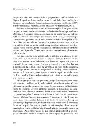 Bernardo Mançano Fernandes 
des privadas comunitárias ou capitalistas que produzem conflitualidades pela 
disputa dos projetos de desenvolvimento e de sociedade. Essas conflitualida-des 
geram territorialidades de dominação, como estudado por Ceceña (2007), 
e territorialidades de resistência, como estudados por Fernandes (2008d). 
Entre os vários argumentos que podemos usar para dizer que o territó-rio 
ganhou status nas diversas áreas do conhecimento, há um que se destaca. 
O território é utilizado como conceito central na implantação de políticas 
públicas e privadas nos campos, nas cidades e nas florestas, promovidas por 
transnacionais, governos e movimentos socioterritoriais. Essas políticas for-mam 
200 
diferentes modelos de desenvolvimento que causam impactos socio-territoriais 
e criam formas de resistências, produzindo constantes conflitua-lidades. 
Nesse contexto, tanto o conceito de território quanto os territórios 
passam a ser disputados. Temos então disputas territoriais nos planos mate-rial 
e imaterial. 
Em que contexto estão acontecendo as políticas e as disputas territo-riais? 
O que está em disputa é desde o pedaço de chão, onde vive o sujeito, 
onde estão a comunidade, o bairro até as formas de organização espacial e 
territorial dos campos, cidades e florestas, que constituem os países. Por isso, 
a importância de todos os tipos de território e da frase citada na epígrafe 
deste artigo. Mirta – campesina paraguaia de Carumbey – tem a compreen-são 
que perder sua terra para os sojeiros brasileiros implica na predominân-cia 
de um modelo de desenvolvimento que determina a organização espacial 
e territorial de seu país. 
As disputas territoriais são, portanto, de significação das relações sociais 
e de controle dos diferentes tipos de território pelas classes sociais. O terri-tório, 
compreendido apenas como espaço de governança, é utilizado como 
forma de ocultar os diversos territórios e garantir a manutenção da subal-ternidade 
entre relações e territórios dominantes e dominados. O território 
compreendido pela diferencialidade pode ser utilizado para a compreensão 
das diversidades e das conflitualidades das disputas territoriais. Temos, por-tanto, 
duas compreensões distintas: a do território compreendido apenas 
como espaço de governança, multidimensional e pluriescalar. É o território 
da nação, do país, dos estados, províncias, microrregiões, departamentos, 
municípios e outras unidades geográficas de divisão escalar dos espaços de 
governança. Outra compreensão é a que estamos propondo sobre a tipolo-gia 
de territórios, partimos do território como espaço de governança, mas 
 