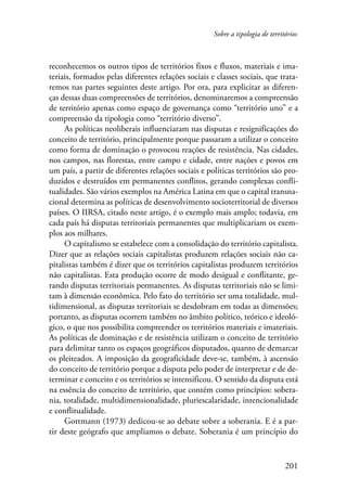 Sobre a tipologia de territórios 
reconhecemos os outros tipos de territórios fixos e fluxos, materiais e ima-teriais, 
formados pelas diferentes relações sociais e classes sociais, que trata-remos 
nas partes seguintes deste artigo. Por ora, para explicitar as diferen-ças 
dessas duas compreensões de territórios, denominaremos a compreensão 
de território apenas como espaço de governança como “território uno” e a 
compreensão da tipologia como “território diverso”. 
As políticas neoliberais influenciaram nas disputas e resignificações do 
conceito de território, principalmente porque passaram a utilizar o conceito 
como forma de dominação o provocou reações de resistência. Nas cidades, 
nos campos, nas florestas, entre campo e cidade, entre nações e povos em 
um país, a partir de diferentes relações sociais e políticas territórios são pro-duzidos 
e destruídos em permanentes conflitos, gerando complexas confli-tualidades. 
São vários exemplos na América Latina em que o capital transna-cional 
determina as políticas de desenvolvimento socioterritorial de diversos 
países. O IIRSA, citado neste artigo, é o exemplo mais amplo; todavia, em 
cada país há disputas territoriais permanentes que multiplicariam os exem-plos 
aos milhares. 
O capitalismo se estabelece com a consolidação do território capitalista. 
Dizer que as relações sociais capitalistas produzem relações sociais não ca-pitalistas 
também é dizer que os territórios capitalistas produzem territórios 
não capitalistas. Esta produção ocorre de modo desigual e conflitante, ge-rando 
disputas territoriais permanentes. As disputas territoriais não se limi-tam 
à dimensão econômica. Pelo fato do território ser uma totalidade, mul-tidimensional, 
as disputas territoriais se desdobram em todas as dimensões; 
portanto, as disputas ocorrem também no âmbito político, teórico e ideoló-gico, 
o que nos possibilita compreender os territórios materiais e imateriais. 
As políticas de dominação e de resistência utilizam o conceito de território 
para delimitar tanto os espaços geográficos disputados, quanto de demarcar 
os pleiteados. A imposição da geograficidade deve-se, também, à ascensão 
do conceito de território porque a disputa pelo poder de interpretar e de de-terminar 
e conceito e os territórios se intensificou. O sentido da disputa está 
na essência do conceito de território, que contém como princípios: sobera-nia, 
totalidade, multidimensionalidade, pluriescalaridade, intencionalidade 
201 
e conflitualidade. 
Gottmann (1973) dedicou-se ao debate sobre a soberania. E é a par-tir 
deste geógrafo que ampliamos o debate. Soberania é um princípio do 
 