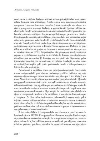 Bernardo Mançano Fernandes 
conceito de território. Todavia, antes de ser um princípio, ela é uma neces-sidade 
202 
humana para a liberdade. A soberania é uma construção histórica 
dos povos e suas nações como também é uma construção das classes so-ciais 
e seus grupos internos. Todavia, a soberania não é poder político ex-clusivo 
do Estado sobre o território. A soberania do Estado é garantida pe-las 
soberanias das múltiplas forças sociopolíticas que garantem o Estado. 
Considerando a multiterritorialidade, podemos falar em soberanias, cujas 
existências garantem a do Estado. O território do Estado é uma totalidade 
mas não é totalitário. Uma nação livre não será uma nação centralizadora. 
As instituições que formam o Estado Nação, como seus Poderes, os par-tidos, 
os sindicatos, as igrejas, as fundações, as cooperativas, as empresas, 
os movimentos e as ONGs (organizações não governamentais) constroem 
espaços e territórios no interior no território do Estado, constituindo as-sim 
diferentes soberanias. O Estado e seu território são disputados pelas 
instituições também por meio de seus territórios. A relação jurídica entre 
as instituições é regida pelo poder político do Estado e pelos poderes po-líticos 
de cada instituição. 
Para discutir a totalidade como um princípio do território é necessário 
tomar muito cuidado para não ser mal compreendido. Evidente que não 
estamos afirmando que tudo é território, mas sim que o território é um 
todo. Ainda é necessário afirmar que este todo é parte da realidade. Quando 
compreendemos o território como um todo, estamos entendendo sua mul-tidimensionalidade. 
Isto significa que ao analisar os territórios por meio de 
uma ou mais dimensões, é somente uma opção, o que não implica em des-considerar 
as outras dimensões. O princípio da multidimensionalidade nos 
ajuda a compreender melhor o da totalidade, já que são as dimensões que 
a compõem. As dimensões são formadas pelas condições construídas pelos 
sujeitos em suas práticas sociais na relação com a natureza e entre si. As múl-tiplas 
dimensões do território são produzidas relações sociais, econômicas, 
políticas, ambientais e culturais. A dimensão une espaço e relação construí-dos 
pelas ações e intencionalidades. 
A intencionalidade é compreendida parcialmente a partir da contri-buição 
de Searle (1995). Compreendemo-la como a opção histórica que 
as pessoas fazem, determina a direção de seus pensamentos para a constru-ção 
e defesa de ações políticas, como a escolha de paradigmas, correntes 
teóricas, políticas públicas, modelos de desenvolvimento, ou seja, leitu- 
 