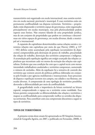 Bernardo Mançano Fernandes 
transterritório está organizado em escala internacional, mas contém territó-rios 
204 
em escala nacional, provincial e municipal. E esses territórios estão em 
permanente conflitualidade nas disputas territoriais. Territórios – proprie-dades 
estão disputando o território espaço de governança, estão organizados 
principalmente em escalas municipais, mas pela pluriescalaridade podem 
superar esses limites. Não estamos falando de uma propriedade jurídica, 
mas de um conjunto de propriedades que podem ser contínuas e descontí-nuas 
em vários espaços de governança, em escalas diversas, desde a munici-pal 
até a internacional. 
A expansão do capitalismo desterritorializa outras relações sociais e ex-termina 
relações não capitalistas por meio do que Harvey (2003, p 137 
– 182) definiu como acumulação pela espoliação [accumulation by dispo-session] 
compreendidas pela destruição de postos de trabalho, precariedade 
das relação de trabalho, destruição dos territórios camponeses e indígenas. 
A acumulação pela espoliação significa um estágio avançado das relações ca-pitalistas 
que necessitam cada vez menos da recriação das relações não capi-talistas. 
Evidente que essa condição faz com que o capital recrie com menos 
intensidade trabalhadores assalariados e territórios camponeses, aumentado 
o número de excluídos. Além da espoliação há a tentativa de controle dos 
territórios que resistem através de políticas públicas elaboradas em conjun-to 
pelo Estado e por agências multilaterais e transnacionais. Esses processos 
de disputa e espoliação ocorrem nos campos, nas cidades e nas florestas, em 
escalas diversas. A compreensão de uma tipologia de territórios possibilita 
desvendar a diferencialidade por meio da conflitualidade. 
A geograficidade revela a importância da leitura territorial ou leitura 
espacial, compreendendo o espaço ou o território como totalidade. Essa 
leitura permite compreender as diferencialidades das relações e territórios e 
mapear as conflitualidades para compreender melhor os sentidos das dispu-tas 
territoriais. Para contribuir com essa compreensão discutimos a seguir os 
tipos de territórios. 
Tipos de territórios 
A primeira versão deste ensaio foi apresentada no III Simpósio Interna-cional 
de Geografia Agrária, em 2007, e publicado em Fernandes, 2008b. A 
 
