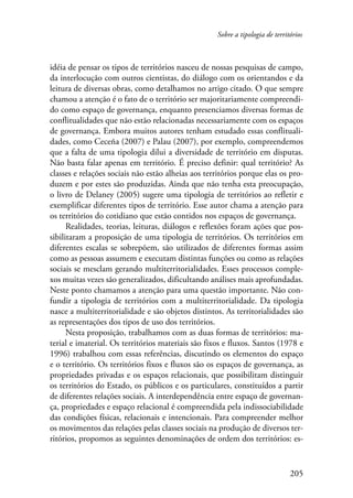 Sobre a tipologia de territórios 
idéia de pensar os tipos de territórios nasceu de nossas pesquisas de campo, 
da interlocução com outros cientistas, do diálogo com os orientandos e da 
leitura de diversas obras, como detalhamos no artigo citado. O que sempre 
chamou a atenção é o fato de o território ser majoritariamente compreendi-do 
como espaço de governança, enquanto presenciamos diversas formas de 
conflitualidades que não estão relacionadas necessariamente com os espaços 
de governança. Embora muitos autores tenham estudado essas conflituali-dades, 
como Ceceña (2007) e Palau (2007), por exemplo, compreendemos 
que a falta de uma tipologia dilui a diversidade de território em disputas. 
Não basta falar apenas em território. É preciso definir: qual território? As 
classes e relações sociais não estão alheias aos territórios porque elas os pro-duzem 
e por estes são produzidas. Ainda que não tenha esta preocupação, 
o livro de Delaney (2005) sugere uma tipologia de territórios ao refletir e 
exemplificar diferentes tipos de território. Esse autor chama a atenção para 
os territórios do cotidiano que estão contidos nos espaços de governança. 
Realidades, teorias, leituras, diálogos e reflexões foram ações que pos-sibilitaram 
a proposição de uma tipologia de territórios. Os territórios em 
diferentes escalas se sobrepõem, são utilizados de diferentes formas assim 
como as pessoas assumem e executam distintas funções ou como as relações 
sociais se mesclam gerando multiterritorialidades. Esses processos comple-xos 
muitas vezes são generalizados, dificultando análises mais aprofundadas. 
Neste ponto chamamos a atenção para uma questão importante. Não con-fundir 
a tipologia de territórios com a multiterritorialidade. Da tipologia 
nasce a multiterritorialidade e são objetos distintos. As territorialidades são 
as representações dos tipos de uso dos territórios. 
Nesta proposição, trabalhamos com as duas formas de territórios: ma-terial 
e imaterial. Os territórios materiais são fixos e fluxos. Santos (1978 e 
1996) trabalhou com essas referências, discutindo os elementos do espaço 
e o território. Os territórios fixos e fluxos são os espaços de governança, as 
propriedades privadas e os espaços relacionais, que possibilitam distinguir 
os territórios do Estado, os públicos e os particulares, constituídos a partir 
de diferentes relações sociais. A interdependência entre espaço de governan-ça, 
propriedades e espaço relacional é compreendida pela indissociabilidade 
das condições físicas, relacionais e intencionais. Para compreender melhor 
os movimentos das relações pelas classes sociais na produção de diversos ter-ritórios, 
propomos as seguintes denominações de ordem dos territórios: es- 
205 
 