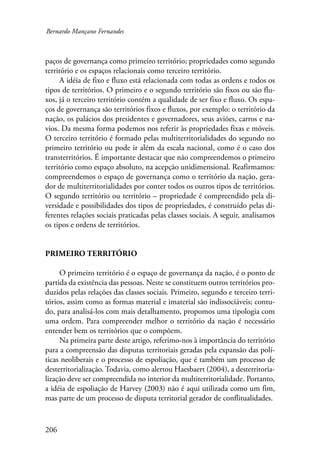 Bernardo Mançano Fernandes 
paços de governança como primeiro território; propriedades como segundo 
território e os espaços relacionais como terceiro território. 
206 
A idéia de fixo e fluxo está relacionada com todas as ordens e todos os 
tipos de territórios. O primeiro e o segundo território são fixos ou são flu-xos, 
já o terceiro território contém a qualidade de ser fixo e fluxo. Os espa-ços 
de governança são territórios fixos e fluxos, por exemplo: o território da 
nação, os palácios dos presidentes e governadores, seus aviões, carros e na-vios. 
Da mesma forma podemos nos referir às propriedades fixas e móveis. 
O terceiro território é formado pelas multiterritorialidades do segundo no 
primeiro território ou pode ir além da escala nacional, como é o caso dos 
transterritórios. É importante destacar que não compreendemos o primeiro 
território como espaço absoluto, na acepção unidimensional. Reafirmamos: 
compreendemos o espaço de governança como o território da nação, gera-dor 
de multiterritorialidades por conter todos os outros tipos de territórios. 
O segundo território ou território – propriedade é compreendido pela di-versidade 
e possibilidades dos tipos de propriedades, é construído pelas di-ferentes 
relações sociais praticadas pelas classes sociais. A seguir, analisamos 
os tipos e ordens de territórios. 
Primeiro território 
O primeiro território é o espaço de governança da nação, é o ponto de 
partida da existência das pessoas. Neste se constituem outros territórios pro-duzidos 
pelas relações das classes sociais. Primeiro, segundo e terceiro terri-tórios, 
assim como as formas material e imaterial são indissociáveis; contu-do, 
para analisá-los com mais detalhamento, propomos uma tipologia com 
uma ordem. Para compreender melhor o território da nação é necessário 
entender bem os territórios que o compõem. 
Na primeira parte deste artigo, referimo-nos à importância do território 
para a compreensão das disputas territoriais geradas pela expansão das polí-ticas 
neoliberais e o processo de espoliação, que é também um processo de 
desterritorialização. Todavia, como alertou Haesbaert (2004), a desterritoria-lização 
deve ser compreendida no interior da multiterritorialidade. Portanto, 
a idéia de espoliação de Harvey (2003) não é aqui utilizada como um fim, 
mas parte de um processo de disputa territorial gerador de conflitualidades. 
 