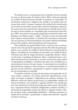Sobre a tipologia de territórios 
Nos últimos anos, as transnacionais têm comprado enormes extensões 
de terras em diversos países da América Latina, África e Ásia para expandir 
seu modelo de desenvolvimento baseado na produção de commodities. Os 
movimentos camponeses e indígenas têm resistido a esta política pelo me-nos 
por duas razões: 1) porque a expansão dos territórios das transnacionais 
ocorre sobre seus territórios, provocando sua desterritorialização, empurran-do- 
os para novas áreas, provocando o desmatamento, abrindo novos territó-rios 
que no futuro poderão ser controlados pelas transnacionais (Stavenha-gen, 
2005). Esse processo tem gerado ampla disputa territorial, êxodo rural, 
mudanças nas relações campo – cidade – florestas; ou seja, tem provocado 
fortes impactos socioterritoriais. A resistência dos movimentos socioterrito-riais 
aos processos de desterritorialização tem gerado multiterritorialidade, 
207 
promovendo também a desterritorialização das transnacionais. 
Essas realidades têm gerado debates sobre a venda de terras às transna-cionais 
como uma questão de segurança nacional. Para além da questão geo­política, 
está a questão do modelo de desenvolvimento socioterritorial em 
disputa. A produção de commodities está associada a um modelo de desen-volvimento 
que além de atingir diretamente a população desafia a sobera-nia 
dos países. A produção de alimentos, fibras e combustíveis para o mer-cado 
internacional está relacionada ao uso dos territórios dos países pobres 
e à dependência tecnológica e econômica dos países ricos. Exemplos são as 
monoculturas de árvores, de soja e laranja. A constituição de um modelo de 
desenvolvimento organiza as infra-estruturas e os serviços determinando os 
tipos de usos dos territórios, expropriando os sujeitos e relações sociais que 
não são incorporadas ou cooptadas. 
O primeiro território ou espaço de governança está organizado em di-versas 
escalas e instâncias. Os estados, províncias, departamentos, muni-cípios 
são frações integradas e independentes do primeiro território, são 
diferentes escalas dos espaços de governança. As propriedades também são 
frações do primeiro, mas compõem o segundo território. Esta classificação 
tem como referências as relações praticadas pelas classes sociais. Elas produ-zem 
e organizam diversos territórios configurando o primeiro território. A 
eliminação da propriedade privada não elimina o segundo território. Mes-mo 
em países onde as propriedades individuais – familiares pertencem ao 
Estado, há um território – propriedade. A relação entre primeiro e segundo 
território é intrínseca 
 