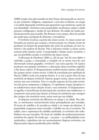 Sobre a tipologia de territórios 
(2008) estuda a luta pela moradia em João Pessoa, denominando-as como lu-tas 
por territórios. Indígenas, camponeses e sem-tetos na floresta, no campo 
e na cidade disputando territórios para garantirem suas existências a partir de 
suas identidades. Territórios como propriedades nas florestas, campo e cidade 
possuem configuração e modos de usos distintos. Na cidade são usados pre-dominantemente 
para moradia. Nas florestas e nos campos, além da moradia 
209 
são usados para a produção de alimentos e mercadorias. 
O território recoloca a questão das classes sociais. As classes sociais são 
formadas por pessoas que ocupam a mesma posição nas relações sociais de 
produção em função das propriedades dos meios de produção, de seus ter-ritórios 
e dos poderes de decisão. Não é suficiente estudar as classes sociais 
somente pelas relações sociais. A propriedade é relação social e território, o 
que nos possibilita estudar os territórios das classes sociais. 
A afirmação de Haesbaert (2004, p. 20) de que “não há como definir o 
indivíduo, o grupo, a comunidade, a sociedade sem ao mesmo inseri-los num 
determinado contexto geográfico, ‘territorial”, traz outra questão. Os sujeitos 
produzem seus próprios territórios e a destruição desses territórios significa 
o fim desses sujeitos. O desapossamento também destrói sujeitos, identida-des, 
grupos sociais e classes sociais. A idéia de acumulação por espoliação de 
Harvey (2003) revela seus próprios limites. E aí está o ponto forte da luta 
territorial, da disputa territorial. Sujeitos, grupos sociais, classes sociais não 
existem sem seus territórios. Este é o sentido supremo da luta pelos territó-rios 
dos povos camponeses e indígenas. O capitalismo sempre apropriou e/ 
ou subalternizou outras relações sociais e seus territórios. O desapossamen-to 
significa a intensificação da destruição dos territórios não subalternos e é 
exatamente neste ponto que destaco as formas de resistências que emergem 
dos campos, dos territórios rurais, muito mais que nas cidades. 
As disputas territoriais são diferentes no campo e na cidade. Nas cida-des, 
os movimentos socioterritoriais lutam principalmente por moradias. 
Os locais de trabalho e de moradia na cidade e no campo são distintos. A 
propriedade camponesa reúne moradia e trabalho em um só território. Na 
cidade, com a supremacia do trabalho assalariado, os territórios dos traba-lhadores 
são suas moradias. Os locais de trabalho são predominantemente 
territórios do capital. De modo que – em parte – as conflitualidades entre 
assalariados e capitalistas não são necessariamente disputas territoriais, são 
disputas pelas riquezas produzidas pelo trabalho. 
 