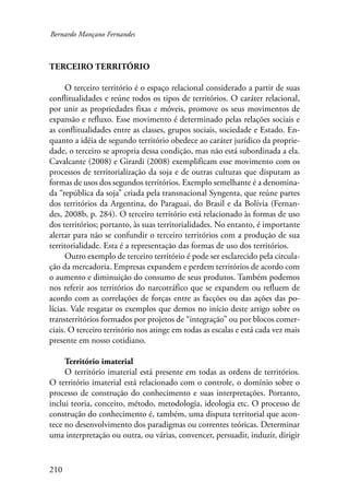 Bernardo Mançano Fernandes 
Terceiro território 
210 
O terceiro território é o espaço relacional considerado a partir de suas 
conflitualidades e reúne todos os tipos de territórios. O caráter relacional, 
por unir as propriedades fixas e móveis, promove os seus movimentos de 
expansão e refluxo. Esse movimento é determinado pelas relações sociais e 
as conflitualidades entre as classes, grupos sociais, sociedade e Estado. En-quanto 
a idéia de segundo território obedece ao caráter jurídico da proprie-dade, 
o terceiro se apropria dessa condição, mas não está subordinada a ela. 
Cavalcante (2008) e Girardi (2008) exemplificam esse movimento com os 
processos de territorialização da soja e de outras culturas que disputam as 
formas de usos dos segundos territórios. Exemplo semelhante é a denomina-da 
“república da soja” criada pela transnacional Syngenta, que reúne partes 
dos territórios da Argentina, do Paraguai, do Brasil e da Bolívia (Fernan-des, 
2008b, p. 284). O terceiro território está relacionado às formas de uso 
dos territórios; portanto, às suas territorialidades. No entanto, é importante 
alertar para não se confundir o terceiro territórios com a produção de sua 
territorialidade. Esta é a representação das formas de uso dos territórios. 
Outro exemplo de terceiro território é pode ser esclarecido pela circula-ção 
da mercadoria. Empresas expandem e perdem territórios de acordo com 
o aumento e diminuição do consumo de seus produtos. Também podemos 
nos referir aos territórios do narcotráfico que se expandem ou refluem de 
acordo com as correlações de forças entre as facções ou das ações das po-lícias. 
Vale resgatar os exemplos que demos no início deste artigo sobre os 
transterritórios formados por projetos de “integração” ou por blocos comer-ciais. 
O terceiro território nos atinge em todas as escalas e está cada vez mais 
presente em nosso cotidiano. 
Território imaterial 
O território imaterial está presente em todas as ordens de territórios. 
O território imaterial está relacionado com o controle, o domínio sobre o 
processo de construção do conhecimento e suas interpretações. Portanto, 
inclui teoria, conceito, método, metodologia, ideologia etc. O processo de 
construção do conhecimento é, também, uma disputa territorial que acon-tece 
no desenvolvimento dos paradigmas ou correntes teóricas. Determinar 
uma interpretação ou outra, ou várias, convencer, persuadir, induzir, dirigir 
 