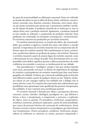 Sobre a tipologia de territórios 
faz parte da intencionalidade na elaboração conceitual. Estou me referindo 
ao mundo das idéias em que as idéias de forma, limite, referência, convenci-mento, 
conteúdo, área, domínio, extensão e dimensão, entre outras, diver-sas 
são noções necessárias para pensar que o pensamento também é produ-tor 
de relações de poder. A produção material não se realiza por si, mas na 
relação direta com a produção imaterial. Igualmente, a produção imaterial 
só tem sentido na realização e compreensão da produção imaterial. Essas 
produções são construídas nas formações socioespaciais e socioterritoriais. 
Os territórios materiais são produzidos por territórios imateriais. 
O território imaterial pertence ao mundo das idéias, das intencionali-dades, 
que coordena e organiza o mundo das coisas e dos objetos: o mundo 
material. A importância do território imaterial está na compreensão dos di-ferentes 
tipos de território material. Nós transformamos as coisas, construí-mos 
e produzimos objetos na produção do espaço e do território. Pensamos 
o território imaterial a partir da mesma lógica do território material, como 
a determinação de uma relação de poder. Essa determinação deve ser com­preen­dida 
como definir, significar, precisar a idéia ou pensamento, de modo 
211 
a delimitar seu conteúdo e convencer os interlocutores de sua validade. 
Este procedimento é “autológico” porque é isto que estamos fazendo 
neste texto, procurando convencer os leitores da importância da tipologia 
de território e principalmente do território imaterial para fazer uma leitura 
geográfica da realidade. Evidente que a leitura da realidade pode ser feita dos 
mais diferentes modos a partir de qualquer ciência ou arte. Todavia, nenhu-ma 
ciência ou arte consegue explicar essa realidade sem o diálogo com as 
outras ciências e artes. É o conjunto das construções dos conhecimentos que 
possibilitam uma aproximação mais qualificada das possíveis interpretações 
das realidades. E esta é somente uma contribuição possível. 
O território imaterial é formado por idéias e pensamentos diversos: 
conceitos, teorias, métodos, ideologias, paradigmas etc., que definem a 
leitura, o foco, a interpretação, a compreensão e, portanto, a explicação 
do objeto, tema ou questão. Os pensadores, intelectuais, pesquisadores, 
estudiosos constroem, produzem explicações a partir da intencionalidade, 
que é parte do processo histórico de construção do conhecimento. Assim 
formam correntes teóricas interpretativas ou paradigmas que determinam 
suas interpretações. Outros pensadores, estudiosos, intelectuais, pesqui-sadores 
ao utilizarem os conceitos ou teorias, precisam compreender e 
 
