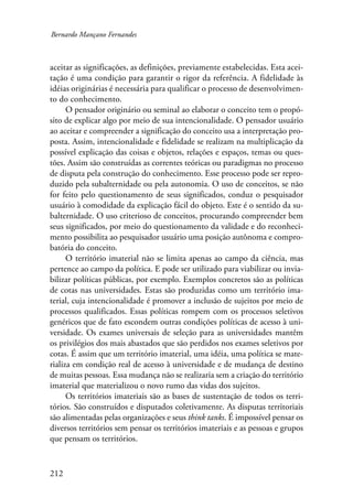 Bernardo Mançano Fernandes 
aceitar as significações, as definições, previamente estabelecidas. Esta acei-tação 
212 
é uma condição para garantir o rigor da referência. A fidelidade às 
idéias originárias é necessária para qualificar o processo de desenvolvimen-to 
do conhecimento. 
O pensador originário ou seminal ao elaborar o conceito tem o propó-sito 
de explicar algo por meio de sua intencionalidade. O pensador usuário 
ao aceitar e compreender a significação do conceito usa a interpretação pro-posta. 
Assim, intencionalidade e fidelidade se realizam na multiplicação da 
possível explicação das coisas e objetos, relações e espaços, temas ou ques-tões. 
Assim são construídas as correntes teóricas ou paradigmas no processo 
de disputa pela construção do conhecimento. Esse processo pode ser repro-duzido 
pela subalternidade ou pela autonomia. O uso de conceitos, se não 
for feito pelo questionamento de seus significados, conduz o pesquisador 
usuário à comodidade da explicação fácil do objeto. Este é o sentido da su-balternidade. 
O uso criterioso de conceitos, procurando compreender bem 
seus significados, por meio do questionamento da validade e do reconheci-mento 
possibilita ao pesquisador usuário uma posição autônoma e compro-batória 
do conceito. 
O território imaterial não se limita apenas ao campo da ciência, mas 
pertence ao campo da política. E pode ser utilizado para viabilizar ou invia-bilizar 
políticas públicas, por exemplo. Exemplos concretos são as políticas 
de cotas nas universidades. Estas são produzidas como um território ima-terial, 
cuja intencionalidade é promover a inclusão de sujeitos por meio de 
processos qualificados. Essas políticas rompem com os processos seletivos 
genéricos que de fato escondem outras condições políticas de acesso à uni-versidade. 
Os exames universais de seleção para as universidades mantêm 
os privilégios dos mais abastados que são perdidos nos exames seletivos por 
cotas. É assim que um território imaterial, uma idéia, uma política se mate-rializa 
em condição real de acesso à universidade e de mudança de destino 
de muitas pessoas. Essa mudança não se realizaria sem a criação do território 
imaterial que materializou o novo rumo das vidas dos sujeitos. 
Os territórios imateriais são as bases de sustentação de todos os terri-tórios. 
São construídos e disputados coletivamente. As disputas territoriais 
são alimentadas pelas organizações e seus think tanks. É impossível pensar os 
diversos territórios sem pensar os territórios imateriais e as pessoas e grupos 
que pensam os territórios. 
 