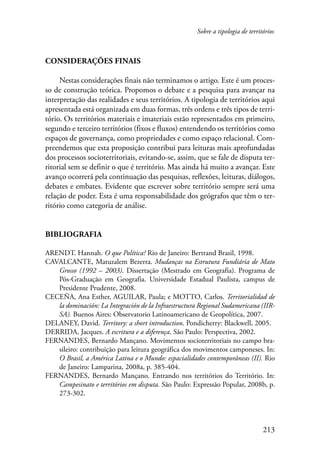 Sobre a tipologia de territórios 
213 
Considerações finais 
Nestas considerações finais não terminamos o artigo. Este é um proces-so 
de construção teórica. Propomos o debate e a pesquisa para avançar na 
interpretação das realidades e seus territórios. A tipologia de territórios aqui 
apresentada está organizada em duas formas, três ordens e três tipos de terri-tório. 
Os territórios materiais e imateriais estão representados em primeiro, 
segundo e terceiro territórios (fixos e fluxos) entendendo os territórios como 
espaços de governança, como propriedades e como espaço relacional. Com-preendemos 
que esta proposição contribui para leituras mais aprofundadas 
dos processos socioterritoriais, evitando-se, assim, que se fale de disputa ter-ritorial 
sem se definir o que é território. Mas ainda há muito a avançar. Este 
avanço ocorrerá pela continuação das pesquisas, reflexões, leituras, diálogos, 
debates e embates. Evidente que escrever sobre território sempre será uma 
relação de poder. Esta é uma responsabilidade dos geógrafos que têm o ter-ritório 
como categoria de análise. 
Bibliografia 
ARENDT. Hannah. O que Política? Rio de Janeiro: Bertrand Brasil, 1998. 
CAVALCANTE, Matuzalem Bezerra. Mudanças na Estrutura Fundiária de Mato 
Grosso (1992 – 2003). Dissertação (Mestrado em Geografia). Programa de 
Pós-Graduação em Geografia. Universidade Estadual Paulista, campus de 
Presidente Prudente, 2008. 
CECEÑA, Ana Esther, AGUILAR, Paula; e MOTTO, Carlos. Territorialidad de 
la dominación: La Integración de la Infraestructura Regional Sudamericana (IIR-SA). 
Buenos Aires: Observatorio Latinoamericano de Geopolítica, 2007. 
DELANEY, David. Territory: a short introduction. Pondicherry: Blackwell, 2005. 
DERRIDA, Jacques. A escritura e a diferença. São Paulo: Perspectiva, 2002. 
FERNANDES, Bernardo Mançano. Movimentos socioterritoriais no campo bra-sileiro: 
contribuição para leitura geográfica dos movimentos camponeses. In: 
O Brasil, a América Latina e o Mundo: espacialidades contemporâneas (II). Rio 
de Janeiro: Lamparina, 2008a, p. 385-404. 
FERNANDES, Bernardo Mançano. Entrando nos territórios do Território. In: 
Campesinato e territórios em disputa. São Paulo: Expressão Popular, 2008b, p. 
273-302. 
 