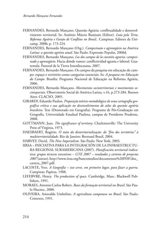 Bernardo Mançano Fernandes 
FERNANDES, Bernardo Mançano. Questão Agrária: conflitualidade e desenvol-vimento 
214 
territorial. In: Antônio Márcio Buainain (Editor). Luta pela Terra, 
Reforma Agrária e Gestão de Conflitos no Brasil.. Campinas: Editora da Uni-camp, 
2008c p. 173-224. 
FERNANDES, Bernardo Mançano (Org.). Campesinato e agronegócio na América 
Latina: a questão agrária atual. São Paulo: Expressão Popular, 2008d. 
FERNANDES, Bernardo Mançano. Los dos campos de la cuestión agraria: campesi-nado 
y agronegócio. Hacia dónde vamos: conflictividad agraria e laboral. Gua-temala: 
Pastoral de la Tierra Interdiocesana, 2007. 
FERNANDES, Bernardo Mançano. Os campos da pesquisa em educação do cam-po: 
espaço e território como categorias essenciais. In: A pesquisa em Educação 
do Campo. Brasília: Programa Nacional de Educação na Reforma Agrária, 
2006. 
FERNANDES, Bernardo Mançano. Movimentos socioterritoriais e movimentos so-cioespaciais. 
Observatorio Social de América Latina, v.16, p.273-284. Buenos 
Aires: CLACSO, 2005. 
GIRARDI, Eduardo Paulon. Proposição teórico-metodológica de uma cartografia geo­gráfica 
crítica e sua aplicação no desenvolvimento do atlas da questão agrária 
brasileira. Tese (Doutorado em Geografia). Programa de Pós-Graduação em 
Geografia. Universidade Estadual Paulista, campus de Presidente Prudente, 
2008. 
GOTTMANN, Jean. The significance of territory. Charlottesville: The University 
Press of Virginia, 1973. 
HAESBAERT, Rogério. O mito da desterritorialização: do “fim dos territórios” à 
multiterritorialidade. Rio de Janeiro: Bertrand Brasil, 2004. 
HARVEY, David. The New Imperialism. São Paulo: New York, 2003. 
IIRSA – INICIATIVA PARA LA INTEGRACIÓN DE LA INFRAESTRUCTU-RA 
REGIONAL SURAMERICANA (2007). Planificación territorial indica-tiva: 
grupos técnicos executivos – GTE 2007 – resultados y carteras de proyectos 
2007 (anexo). http://www.iirsa.org/bancomedios/documentos%20PDF/doc_ 
cartera_2007.pdf. 
LACOSTE, Yves. A Geografia – isso serve, em primeiro lugar, para fazer a guerra. 
Campinas: Papirus. 1988. 
LEFEBVRE, Henry. The production of space. Cambridge, Mass.: Blackwell Pub-lishers, 
1991. 
MORAES, Antonio Carlos Robert. Bases da formação territorial no Brasil. São Pau-lo 
Hucitec, 2000. 
OLIVEIRA, Ariovaldo Umbelino. A agricultura camponesa no Brasil. São Paulo: 
Contexto, 1991. 
 