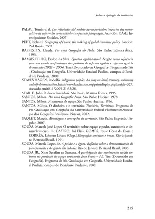 Sobre a tipologia de territórios 
PALAU, Tomás et al. Los refugiados del modelo agroexportador: impactos del mono-cultivo 
de soja en las comunidades campesinas paraguayas. Asunción: BASE: In-vestigaciones 
215 
Sociales, 2007 
PEET, Richard. Geography of Power: the making of global economic policy. London: 
Zed Books, 2007. 
RAFFESTIN, Claude. Por uma Geografia do Poder. São Paulo: Editora Ática, 
1993. 
RAMOS FILHO, Eraldo da Silva. Questão agrária atual: Sergipe como referência 
para um estudo confrontativo das políticas de reforma agrária e reforma agrária 
de mercado (2003 – 2006). Tese (Doutorado em Geografia). Programa de Pós 
– Graduação em Geografia. Universidade Estadual Paulista, campus de Presi-dente 
Prudente, 2008. 
STAVENHAGEN, Rodolfo. Indigenous peoples: An essay on land, territory, autonomy 
and self-determination. http://www.landaction.org/printdisplay.php?article=327. 
Acessado em16/11/2005, 21:33:28. 
SEARLE, John R. Intencionalidade. São Paulo: Martins Fontes, 1995. 
SANTOS, Milton. Por uma Geografia Nova. São Paulo: Hucitec, 1978. 
SANTOS, Milton. A natureza do espaço. São Paulo: Hucitec, 1996. 
SANTOS, Milton. O dinheiro e o território. Território, Territórios. Programa de 
Pós-Graduação em Geografia da Universidade Federal Fluminense/Associa-ção 
dos Geógrafos Brasileiros. Niterói, 2002. 
SAQUET, Marcos. Abordagens e concepções de território. São Paulo: Expressão Po-pular, 
2007. 
SOUZA, Marcelo José Lopes. O território: sobre espaço e poder, autonomia e de-senvolvimento. 
In: CASTRO, Iná Elias, GOMES, Paulo César da Costa e 
CORRÊA, Roberto Lobato (Orgs.).Geografia: conceitos e temas. Rio de janei-ro: 
Bertrand Brasil, 1995. 
SOUZA, Marcelo Lopes de. A prisão e a ágora. Reflexões sobre a democratização do 
planejamento e da gestão das cidades. Rio de Janeiro: Bertrand Brasil, 2006. 
SOUZA JR., Xisto Serafim de Santana. A participação dos movimentos sociais ur-banos 
na produção do espaço urbano de João Pessoa – PB. Tese (Doutorado em 
Geografia). Programa de Pós-Graduação em Geografia. Universidade Estadu-al 
Paulista, campus de Presidente Prudente, 2008. 
 