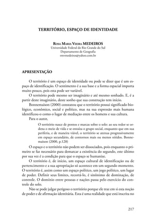 217 
Território, Espaço de Identidade 
Rosa Maria Vieira MEDEIROS 
Universidade Federal do Rio Grande do Sul 
Departamento de Geografia 
rmvmedeiros@yahoo.com.br 
Apresentação 
O território é um espaço de identidade ou pode se dizer que é um es-paço 
de identificação. O sentimento é a sua base e a forma espacial importa 
muito pouco, pois esta pode ser variável. 
O território pode mesmo ser imaginário e até mesmo sonhado. E, é a 
partir deste imaginário, deste sonho que sua construção tem início. 
Bonnemaison (2000) constatou que o território possui significado bio-lógico, 
econômico, social e político, mas na sua expressão mais humana 
identificou-o como o lugar de mediação entre os homens e sua cultura. 
Para o autor, 
O território nasce de pontos e marcas sobre o solo: ao seu redor se or-dena 
o meio de vida e se enraíza o grupo social, enquanto que em sua 
periferia, e de maneira viável, o território se atenua progressivamente 
em espaço secundário, de contornos mais ou menos nítidos. Bonne-maison 
(2000, p.128) 
O espaço e o território não podem ser dissociados, pois enquanto o pri-meiro 
se faz necessário para demarcar a existência do segundo, este último 
por sua vez é a condição para que o espaço se humanize. 
O território é, de início, um espaço cultural de identificação ou de 
pertencimento e a sua apropriação só acontece em um segundo momento. 
O território é, assim como um espaço político, um jogo político, um lugar 
de poder. Definir seus limites, recortá-lo, é sinônimo de dominação, de 
controle. O domínio entre pessoas e nações passa pelo exercício do con-trole 
do solo. 
Não se pode julgar perigoso o território porque ele traz em si esta noção 
de poder e de afirmação identitária. Esta é uma realidade que está inscrita no 
 