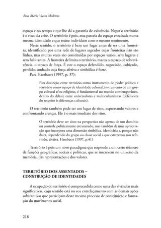 Rosa Maria Vieira Medeiros 
espaço e no tempo e que lhe dá a garantia de existência. Negar o território 
é o risco da crise. O território é pois, esta parcela do espaço enraizada numa 
mesma identidade e que reúne indivíduos com o mesmo sentimento. 
Neste sentido, o território é bem um lugar antes de ser uma frontei-ra, 
identificado por uma rede de lugares sagrados cujas fronteiras não são 
linhas, mas muitas vezes são constituídas por espaços vazios, sem lugares e 
sem habitantes. A fronteira delimita o território, marca o espaço de sobrevi-vência, 
218 
o espaço de força. É este o espaço defendido, negociado, cobiçado, 
perdido, sonhado cuja força afetiva e simbólica é forte. 
Para Haesbaert (1997, p. 37): 
Esta distinção entre território como instrumento do poder político e 
território como espaço de identidade cultural, instrumento de um gru-po 
cultural e/ou religioso, é fundamental no mundo contemporâneo, 
dentro do debate entre universalistas e multiculturalistas (defensores 
do respeito às diferenças culturais). 
O território também pode ser um lugar de ritos, expressando valores e 
confrontando crenças. Ele é o mais imediato dos ritos. 
O território deve ser visto na perspectiva não apenas de um domínio 
ou controle politicamente estruturado, mas também de uma apropria-ção 
que incorpora uma dimensão simbólica, identitária e, porque não 
dizer, dependendo do grupo ou classe social a que estivermos nos refe-rindo, 
afetiva. Haesbaert (1997, p.41) 
Território é pois um novo paradigma que responde a um certo número 
de funções geográficas, sociais e políticas, que se inscrevem no universo da 
memória, das representações e dos valores. 
Território dos assentados – 
construção de identidades 
A ocupação do território é compreendida como uma das vivências mais 
significativas, cujo sentido está no seu entrelaçamento com as demais ações 
substantivas que participam deste mesmo processo de constituição e forma-ção 
do movimento social. 
 