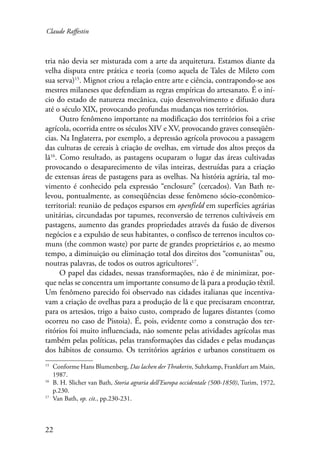 Claude Raffestin 
tria não devia ser misturada com a arte da arquitetura. Estamos diante da 
velha disputa entre prática e teoria (como aquela de Tales de Mileto com 
sua serva)15. Mignot criou a relação entre arte e ciência, contrapondo-se aos 
mestres milaneses que defendiam as regras empíricas do artesanato. É o iní-cio 
22 
do estado de natureza mecânica, cujo desenvolvimento e difusão dura 
até o século XIX, provocando profundas mudanças nos territórios. 
Outro fenômeno importante na modificação dos territórios foi a crise 
agrícola, ocorrida entre os séculos XIV e XV, provocando graves conseqüên-cias. 
Na Inglaterra, por exemplo, a depressão agrícola provocou a passagem 
das culturas de cereais à criação de ovelhas, em virtude dos altos preços da 
lã16. Como resultado, as pastagens ocuparam o lugar das áreas cultivadas 
provocando o desaparecimento de vilas inteiras, destruídas para a criação 
de extensas áreas de pastagens para as ovelhas. Na história agrária, tal mo-vimento 
é conhecido pela expressão “enclosure” (cercados). Van Bath re-levou, 
pontualmente, as conseqüências desse fenômeno sócio-econômico-territorial: 
reunião de pedaços esparsos em openfield em superfícies agrárias 
unitárias, circundadas por tapumes, reconversão de terrenos cultiváveis em 
pastagens, aumento das grandes propriedades através da fusão de diversos 
negócios e a expulsão de seus habitantes, o confisco de terrenos incultos co-muns 
(the common waste) por parte de grandes proprietários e, ao mesmo 
tempo, a diminuição ou eliminação total dos direitos dos “comunistas” ou, 
noutras palavras, de todos os outros agricultores17. 
O papel das cidades, nessas transformações, não é de minimizar, por-que 
nelas se concentra um importante consumo de lã para a produção têxtil. 
Um fenômeno parecido foi observado nas cidades italianas que incentiva-vam 
a criação de ovelhas para a produção de lã e que precisaram encontrar, 
para os artesãos, trigo a baixo custo, comprado de lugares distantes (como 
ocorreu no caso de Pistoia). É, pois, evidente como a construção dos ter-ritórios 
foi muito influenciada, não somente pelas atividades agrícolas mas 
também pelas políticas, pelas transformações das cidades e pelas mudanças 
dos hábitos de consumo. Os territórios agrários e urbanos constituem os 
15 Conforme Hans Blumenberg, Das lachen der Thrakerin, Suhrkamp, Frankfurt am Main, 
1987. 
16 B. H. Slicher van Bath, Storia agraria dell’Europa occidentale (500-1850), Turim, 1972, 
p.230. 
17 Van Bath, op. cit., pp.230-231. 
 