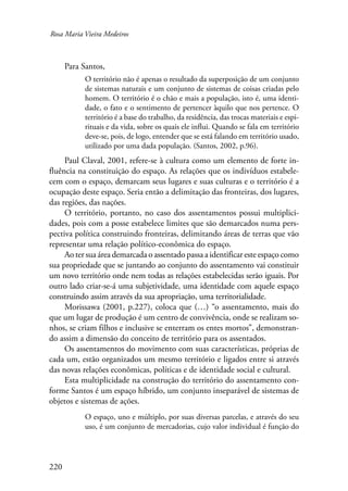 Rosa Maria Vieira Medeiros 
220 
Para Santos, 
O território não é apenas o resultado da superposição de um conjunto 
de sistemas naturais e um conjunto de sistemas de coisas criadas pelo 
homem. O território é o chão e mais a população, isto é, uma identi-dade, 
o fato e o sentimento de pertencer àquilo que nos pertence. O 
território é a base do trabalho, da residência, das trocas materiais e espi-rituais 
e da vida, sobre os quais ele influi. Quando se fala em território 
deve-se, pois, de logo, entender que se está falando em território usado, 
utilizado por uma dada população. (Santos, 2002, p.96). 
Paul Claval, 2001, refere-se à cultura como um elemento de forte in-fluência 
na constituição do espaço. As relações que os indivíduos estabele-cem 
com o espaço, demarcam seus lugares e suas culturas e o território é a 
ocupação deste espaço. Seria então a delimitação das fronteiras, dos lugares, 
das regiões, das nações. 
O território, portanto, no caso dos assentamentos possui multiplici-dades, 
pois com a posse estabelece limites que são demarcados numa pers-pectiva 
política construindo fronteiras, delimitando áreas de terras que vão 
representar uma relação político-econômica do espaço. 
Ao ter sua área demarcada o assentado passa a identificar este espaço como 
sua propriedade que se juntando ao conjunto do assentamento vai constituir 
um novo território onde nem todas as relações estabelecidas serão iguais. Por 
outro lado criar-se-á uma subjetividade, uma identidade com aquele espaço 
construindo assim através da sua apropriação, uma territorialidade. 
Morissawa (2001, p.227), coloca que (…) “o assentamento, mais do 
que um lugar de produção é um centro de convivência, onde se realizam so-nhos, 
se criam filhos e inclusive se enterram os entes mortos”, demonstran-do 
assim a dimensão do conceito de território para os assentados. 
Os assentamentos do movimento com suas características, próprias de 
cada um, estão organizados um mesmo território e ligados entre si através 
das novas relações econômicas, políticas e de identidade social e cultural. 
Esta multiplicidade na construção do território do assentamento con-forme 
Santos é um espaço híbrido, um conjunto inseparável de sistemas de 
objetos e sistemas de ações. 
O espaço, uno e múltiplo, por suas diversas parcelas, e através do seu 
uso, é um conjunto de mercadorias, cujo valor individual é função do 
 