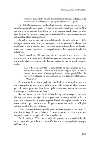 Território, espaço de identidade 
valor que a sociedade, em um dado momento, atribui a cada pedaço de 
matéria, isto é, cada fração da paisagem. (Santos, 2002, p.104). 
Este hibridismo ressalta a realidade de cada território cabendo nas arti-culações 
o estabelecimento das redes internas e externas destes espaços. Nos 
assentamentos é possível identificar este múltiplo no uso do solo, nas rela-ções 
de troca de produtos, na organização do trabalho, enquanto que o uno 
221 
está na identidade sócio político. 
As redes, nestes casos, vão se estabelecendo e interligando os territó-rios 
que passam a ser os lugares do comércio e do consumo. Mas o mais 
significativo são as malhas que vão sendo constituídas, de forma hierár-quica 
com relações dominantes, mas podendo também constituir relações 
solidárias. 
Para Fernandes (1996), o assentado ao conquistar seu espaço, terri-torializa 
sua luta e cria uma identidade com o assentamento sendo este 
um modo eficaz de reação e de demonstração da sua forma de organi-zação. 
(…) A fração do território é conquistado na espacialização da luta, 
como resultado do trabalho de formação e organização do Movi-mento. 
Assim, o território conquistado é trunfo e possibilidade da 
sua territorialização na espacialização da luta pela terra (Fernandes, 
1996, p.242). 
A conquista do território pode ser vista de diferentes ângulos, uma vez 
que a conquista da terra é uma vitória tanto pelo pedaço de chão, quanto 
pelo alimento, pela nova identidade, pela relação com os outros assenta-mentos, 
pela continuidade da luta. 
Santos chama este tipo de território de esquizofrênico pela contradi-ção 
que apresenta, ou seja, foi uma perda do mesmo pelo latifúndio e a 
uma nova composição com todas as possibilidades de implementação de um 
novo território pelo assentamento. É, portanto um território de múltiplas 
existências, de diferentes culturas. 
Neste contexto, foi o camponês quem sofreu um processo de desterri-torialização 
ao perder sua referência econômica, política e cultural anterior, 
enquanto pequeno proprietário e/ou arrendatário. 
Para Haesbaert (2004), o estado já não garante mais a territorialidade 
deste camponês que sofreu as conseqüências de uma expropriação do capi-tal 
financeiro. 
 