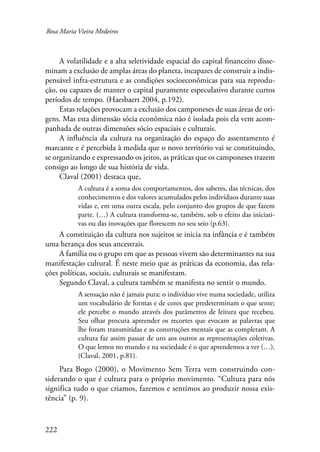 Rosa Maria Vieira Medeiros 
222 
A volatilidade e a alta seletividade espacial do capital financeiro disse-minam 
a exclusão de amplas áreas do planeta, incapazes de construir a indis-pensável 
infra-estrutura e as condições socioeconômicas para sua reprodu-ção, 
ou capazes de manter o capital puramente especulativo durante curtos 
períodos de tempo. (Haesbaert 2004, p.192). 
Estas relações provocam a exclusão dos camponeses de suas áreas de ori-gens. 
Mas esta dimensão sócia econômica não é isolada pois ela vem acom-panhada 
de outras dimensões sócio espaciais e culturais. 
A influência da cultura na organização do espaço do assentamento é 
marcante e é percebida à medida que o novo território vai se constituindo, 
se organizando e expressando os jeitos, as práticas que os camponeses trazem 
consigo ao longo de sua história de vida. 
Claval (2001) destaca que, 
A cultura é a soma dos comportamentos, dos saberes, das técnicas, dos 
conhecimentos e dos valores acumulados pelos indivíduos durante suas 
vidas e, em uma outra escala, pelo conjunto dos grupos de que fazem 
parte. (…) A cultura transforma-se, também, sob o efeito das iniciati-vas 
ou das inovações que florescem no seu seio (p.63). 
A constituição da cultura nos sujeitos se inicia na infância e é também 
uma herança dos seus ancestrais. 
A família ou o grupo em que as pessoas vivem são determinantes na sua 
manifestação cultural. É neste meio que as práticas da economia, das rela-ções 
políticas, sociais, culturais se manifestam. 
Segundo Claval, a cultura também se manifesta no sentir o mundo. 
A sensação não é jamais pura: o indivíduo vive numa sociedade, utiliza 
um vocabulário de formas e de cores que predeterminam o que sente; 
ele percebe o mundo através dos parâmetros de leitura que recebeu. 
Seu olhar procura apreender os recortes que evocam as palavras que 
lhe foram transmitidas e as construções mentais que as completam. A 
cultura faz assim passar de uns aos outros as representações coletivas. 
O que lemos no mundo e na sociedade é o que aprendemos a ver (…). 
(Claval, 2001, p.81). 
Para Bogo (2000), o Movimento Sem Terra vem construindo con-siderando 
o que é cultura para o próprio movimento. “Cultura para nós 
significa tudo o que criamos, fazemos e sentimos ao produzir nossa exis-tência” 
(p. 9). 
 