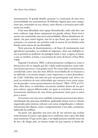 Rosa Maria Vieira Medeiros 
assentamentos. O grande desafio, portanto é a construção de uma nova 
territorialidade nos assentamentos de Reforma Agrária para estes campo-neses 
224 
que, enraizados na sua cultura, estão abertos a inovações para reali-zarem 
seu sonho. 
Criar uma identidade num espaço desconhecido, onde cada dia é um 
novo conhecer, exige desses camponeses um grande esforço. Entre erros e 
acertos vão construindo uma nova territorialidade. Muitos abandonam, de-sistem, 
vão para outros lugares, mas há os que ficam, que resistem e que 
começam a re-construir um território onde as marcas de sua história serão 
fixadas como marcos de sua identidade. 
Neste processo de desenraizamento e de busca de enraizamento estes 
agricultores assentados, na condição de migrantes, vêem suas múltiplas ra-ízes 
se partirem ao perderem sua paisagem natal, a roça, as águas, as matas, 
a casa, os vizinhos, as festas, a sua maneira de vestir, de louvar a Deus (Bosi, 
1983). 
Segundo Cavalcanti, 2002, o desenraizamento configura-se como o 
desencontro do ser naquilo que lhe é dado tradicionalmente como subs-tancial 
para pertencer a um grupo social. Por outro lado o enraizamento, 
considerado como uma das mais difíceis necessidades do ser humano a 
ser definida, é ao mesmo tempo a mais importante e a mais desconheci-da. 
Cada “indivíduo tem uma raiz por sua participação real, ativa e na-tural 
na existência de uma coletividade que conserva vivos certos tesou-ros 
do passado e certos pressentimentos do futuro” (Weil, 1979, p.137). 
Mas, além disso, os indivíduos encontram também dentro de sua pró-pria 
cultura, espaços diferenciados aos quais se articulam, constroem e 
reconstroem referências de uma forma permanente tanto para si como 
para o outro. 
O encontro com uma nova realidade certamente provocará uma dester-ritorialização 
dos processos simbólicos, quebrando muitas vezes as coleções 
organizadas pelos sistemas culturais com novas ressignificações e redimen-sionamentos 
dos objetos, coisas e comportamentos e isso tudo, certamente, 
imbricado de conflitos. 
Ao partir, este agricultor sem terra saiu de um universo que recebeu 
como herança ao nascer e que agora vai se confrontar com o que é lhe dado 
neste momento. O que ocorre aqui, é um duplo processo inserido neste ato 
de sair e de chegar, pois, ao mesmo tempo em que expressa as ilusões da- 
 
