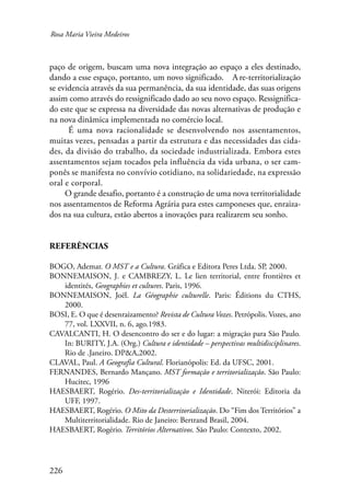 Rosa Maria Vieira Medeiros 
paço de origem, buscam uma nova integração ao espaço a eles destinado, 
dando a esse espaço, portanto, um novo significado. A re-territorialização 
se evidencia através da sua permanência, da sua identidade, das suas origens 
assim como através do ressignificado dado ao seu novo espaço. Ressignifica-do 
este que se expressa na diversidade das novas alternativas de produção e 
na nova dinâmica implementada no comércio local. 
226 
É uma nova racionalidade se desenvolvendo nos assentamentos, 
muitas vezes, pensadas a partir da estrutura e das necessidades das cida-des, 
da divisão do trabalho, da sociedade industrializada. Embora estes 
assentamentos sejam tocados pela influência da vida urbana, o ser cam-ponês 
se manifesta no convívio cotidiano, na solidariedade, na expressão 
oral e corporal. 
O grande desafio, portanto é a construção de uma nova territorialidade 
nos assentamentos de Reforma Agrária para estes camponeses que, enraiza-dos 
na sua cultura, estão abertos a inovações para realizarem seu sonho. 
Referências 
BOGO, Ademar. O MST e a Cultura. Gráfica e Editora Peres Ltda. SP, 2000. 
BONNEMAISON, J. e CAMBREZY, L. Le lien territorial, entre frontières et 
identités, Geographies et cultures. Paris, 1996. 
BONNEMAISON, Joël. La Géographie culturelle. Paris: Éditions du CTHS, 
2000. 
BOSI, E. O que é desenraizamento? Revista de Cultura Vozes. Petrópolis. Vozes, ano 
77, vol. LXXVII, n. 6, ago.1983. 
CAVALCANTI, H. O desencontro do ser e do lugar: a migração para São Paulo. 
In: BURITY, J.A. (Org.) Cultura e identidade – perspectivas multidisciplinares. 
Rio de .Janeiro. DP&A,2002. 
CLAVAL, Paul. A Geografia Cultural. Florianópolis: Ed. da UFSC, 2001. 
FERNANDES, Bernardo Mançano. MST formação e territorialização. São Paulo: 
Hucitec, 1996 
HAESBAERT, Rogério. Des-territorialização e Identidade. Niterói: Editoria da 
UFF, 1997. 
HAESBAERT, Rogério. O Mito da Desterritorialização. Do “Fim dos Territórios” a 
Multiterritorialidade. Rio de Janeiro: Bertrand Brasil, 2004. 
HAESBAERT, Rogério. Territórios Alternativos. São Paulo: Contexto, 2002. 
 