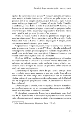 A produção das estruturas territoriais e sua representação 
espelhos das transformações do espaço: “A paisagem, portanto, apresentada 
como imagem territorial, é construída, cotidianamente, pelos homens, sem 
que estes, com a sua atuação concreta, estejam distantes do signo mais ou 
menos positivo que imprimem”18. Com essa afirmação, Emilio Natarelli é 
contraditório, porque destrói o título de seu belo livro! Os homens, coti-dianamente, 
não constroem a paisagem, mas o território, que poderá, talvez, 
tornar-se paisagem. Até há pouco tempo os produtores de território não ti-nham 
consciência de que eram “produtores” de paisagem. 
Porém, o processo mudou: a urbanística propõe uma imagem que é 
tornada território através da concretização do projeto. Nesse sentido, Emilio 
Natarelli tem razão ao falar de construção da paisagem. A imagem, em tal 
caso, tornou-se mais importante que o objeto! 
Os processos de composição, decomposição e recomposição dos terri-tórios 
acentuaram-se durante o século XVIII com a Revolução industrial, 
tornada possível também graças aos progressos realizados na agricultura. Na 
metade desse século, houve uma convergência de fatores culturais que pro-vocaram 
23 
transformações jamais vistas até o momento. 
Do século XVIII até a atualidade, são seis os princípios que influenciam 
no desenvolvimento de uma cidade e adquirem extrema intensidade: cen-tralização, 
verticalização, concentração, mediação, heterogeneidade e me-canização. 
Desde a origem das cidades, tais princípios sempre tiveram um 
papel mais ou menos importante. 
A centralização é o processo através do qual a cidade começa a atrair 
uma população sempre mais numerosa e, por isso, precisa desenvolver-se 
verticalmente. Na Roma antiga, onde a especialização civil era difundida, 
existiam palácios de quatros pisos. A teoria dos lugares centrais de Christal-ler 
é um dos produtos geográficos do século XX, uma teorização da cidade 
da era industrial. 
A verticalização é, também, uma conseqüência da teoria da renda da 
terra: ganhar sempre mais por um metro quadrado e concentrar nas cidades 
sempre mais habitantes e, sobretudo, atividades. 
O princípio da concentração desenvolveu-se ao máximo a partir do sé-culo 
XVIII. Naturalmente, as trocas (mediações) entre as cidades, incenti-vadas 
pelos novos meios de transporte criados pela mecanização, permitem 
18 Emilio Natarelli, La costruzione del paesaggio, Roma, 1997, p.7. 
 