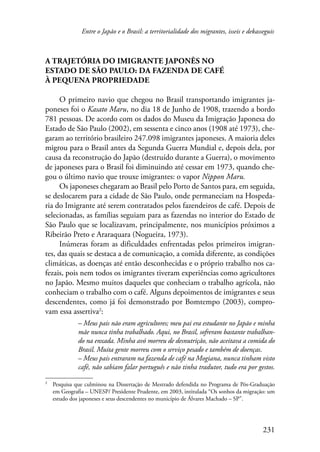 Entre o Japão e o Brasil: a territorialidade dos migrantes, isseis e dekasseguis 
231 
A trajetória do imigrante japonês no 
Estado de São Paulo: da fazenda de café 
à pequena propriedade 
O primeiro navio que chegou no Brasil transportando imigrantes ja-poneses 
foi o Kasato Maru, no dia 18 de Junho de 1908, trazendo a bordo 
781 pessoas. De acordo com os dados do Museu da Imigração Japonesa do 
Estado de São Paulo (2002), em sessenta e cinco anos (1908 até 1973), che-garam 
ao território brasileiro 247.098 imigrantes japoneses. A maioria deles 
migrou para o Brasil antes da Segunda Guerra Mundial e, depois dela, por 
causa da reconstrução do Japão (destruído durante a Guerra), o movimento 
de japoneses para o Brasil foi diminuindo até cessar em 1973, quando che-gou 
o último navio que trouxe imigrantes: o vapor Nippon Maru. 
Os japoneses chegaram ao Brasil pelo Porto de Santos para, em seguida, 
se deslocarem para a cidade de São Paulo, onde permaneciam na Hospeda-ria 
do Imigrante até serem contratados pelos fazendeiros de café. Depois de 
selecionadas, as famílias seguiam para as fazendas no interior do Estado de 
São Paulo que se localizavam, principalmente, nos municípios próximos a 
Ribeirão Preto e Araraquara (Nogueira, 1973). 
Inúmeras foram as dificuldades enfrentadas pelos primeiros imigran-tes, 
das quais se destaca a de comunicação, a comida diferente, as condições 
climáticas, as doenças até então desconhecidas e o próprio trabalho nos ca-fezais, 
pois nem todos os imigrantes tiveram experiências como agricultores 
no Japão. Mesmo muitos daqueles que conheciam o trabalho agrícola, não 
conheciam o trabalho com o café. Alguns depoimentos de imigrantes e seus 
descendentes, como já foi demonstrado por Bomtempo (2003), compro-vam 
essa assertiva : 
– Meus pais não eram agricultores; meu pai era estudante no Japão e minha 
mãe nunca tinha trabalhado. Aqui, no Brasil, sofreram bastante trabalhan-do 
na enxada. Minha avó morreu de desnutrição, não aceitava a comida do 
Brasil. Muita gente morreu com o serviço pesado e também de doenças. 
– Meus pais entraram na fazenda de café na Mogiana, nunca tinham visto 
café, não sabiam falar português e não tinha tradutor, tudo era por gestos. 
Pesquisa que culminou na Dissertação de Mestrado defendida no Programa de Pós-Graduação 
em Geografia – UNESP/ Presidente Prudente, em 2003, intitulada “Os sonhos da migração: um 
estudo dos japoneses e seus descendentes no município de Álvares Machado – SP”. 
 