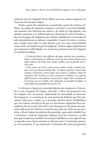 Entre o Japão e o Brasil: a territorialidade dos migrantes, isseis e dekasseguis 
primeiros anos de imigração foram difíceis, por isso, muitos imigrantes al-mejavam 
233 
retornar para o Japão. 
Porém, a partir das experiências, conquistadas a partir da vivência coti-diana, 
este grupo de imigrantes começou a construir a sua territorialidade, 
não somente com elementos da cultura e do modo de vida japonês, mas 
também, passaram a ser influenciados por elementos da cultura brasileira e 
dos outros grupos de imigrantes que também trabalhavam nas fazendas de 
café, principalmente os italianos e espanhóis. A partir de então, o retorno 
para o Japão estava cada vez mais distante, pois uma nova territorialidade 
estava sendo construída no país de imigração. Vejamos alguns depoimentos 
que expressam as dificuldades e os anseios dos primeiros anos de imigração 
no território brasileiro. 
– O clima do Brasil é bem diferente do Japão, também não entendiam a 
língua, a alimentação era diferente, meus pais não tinham dinheiro para 
pagar médicos, não tinha como estudar os filhos, pois na fazenda não ti-nha 
escola. 
– Arroz, quase não tinha, muito menos verduras, escola, assistência mé-dica, 
meus pais ficaram desesperados. Os homens japoneses, diante dessa 
situação, começaram a tomar pinga, para esquecer a angústia. Depois de 
uns quinze anos no Brasil, as coisas começaram a melhorar, veio a guerra, 
definitivamente, não puderam retornar para o Japão. Mas a intenção era 
de retornar, por isso os filhos eram registrados no consulado do Japão, eu 
tenho dupla nacionalidade (Francisco, 69). 
A volta para o Japão era o principal objetivo dos imigrantes. Colocan-do- 
se com a proposta de imigrar, acumular e voltar, essa perspectiva não 
foi atingida e foi, aos poucos, diminuindo de intensidade no horizonte 
dos imigrantes. A acumulação de uma quantia de dinheiro que lhes per-mitisse 
voltar para o Japão era o principal objetivo destes trabalhadores 
que não tinham consciência de que seu movimento migratório fora con-seqüência 
de um acordo “pelo alto” entre dois governos de países com pro-postas 
diferentes de enfrentar as pressões que cada um tinha em seu terri-tório: 
o Brasil, depois da abolição da escravidão, optou pelo trabalho livre 
e estimulou a vinda de imigrantes italianos. Esse fato motivou o acordo 
para que os japoneses também viessem para trabalhar no setor agrícola que 
se expandia com a frente pioneira na direção oeste. A motivação, portan-to, 
era econômica. E essa motivação, à montante das outras perspectivas 
 
