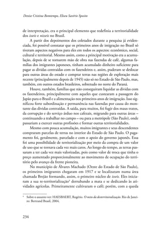 Denise Cristina Bomtempo, Eliseu Savério Sposito 
de interpretação, era o principal elemento que redefinia a territorialidade 
dos isseis e nisseis no Brasil. 
234 
A partir dos depoimentos dos coletados durante a pesquisa já eviden-ciada, 
foi possível constatar que os primeiros anos de imigração no Brasil só 
tiveram aspectos negativos para eles em todos os aspectos: econômico, social, 
cultural e territorial. Mesmo assim, como a principal motivação era a acumu-lação, 
depois de se tornarem mão de obra nas fazendas de café, algumas fa-mílias 
dos imigrantes japoneses, tinham acumulado dinheiro suficiente para 
pagar as dívidas contraídas com os fazendeiros e, assim, puderam se deslocar 
para outras áreas do estado e comprar terras nas regiões de exploração mais 
recente (principalmente depois de 1945) não só no Estado de São Paulo, mas, 
também, em outros estados brasileiros, sobretudo no norte do Paraná. 
Houve, também, famílias que não conseguiram liquidar as dívidas com 
os fazendeiros, principalmente com aqueles que custearam a passagem do 
Japão para o Brasil e a alimentação nos primeiros anos de imigração. Isso sig-nificou 
forte subordinação e permanência nas fazendas por causa do mon-tante 
das dividas contraídas. A saída, para muitos, foi fugir dos maus tratos, 
da corrupção e do serviço árduo nos cafezais, migrando para outras áreas – 
continuando a trabalhar no campo – ou para a metrópole (São Paulo), onde 
passariam a exercer outras profissões e formar outras territorialidades. 
Mesmo com pouca acumulação, muitos imigrantes e seus descendentes 
compraram parcelas de terras no interior do Estado de São Paulo. O paga-mento 
foi, geralmente, parcelado e com o apoio do governo japonês. Essa 
foi uma possibilidade de territorialização por meio da compra de um valor 
de uso que se tornava cada vez mais caros. Ao longo do tempo, as terras pas-saram 
a ter cada vez mais valorizadas, pois como valor de troca que tinha o 
preço aumentado proporcionalmente ao movimento de ocupação do terri-tório 
pelo avanço da frente pioneira. 
No município de Álvares Machado (Oeste do Estado de São Paulo), 
os primeiros imigrantes chegaram em 1917 e se localizaram numa área 
chamada Brejão formando, assim, o primeiro núcleo de isseis. Eles inicia-ram 
a sua re-territorialização derrubando a mata e se dedicando às ati-vidades 
agrícolas. Primeiramente cultivaram o café; porém, com a queda 
Sobre o assunto ver: HAESBAERT, Rogério. O mito da desterritoiralização. Rio de Janei-ro: 
Bertrand Brasil, 2004. 
 
