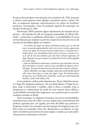 Entre o Japão e o Brasil: a territorialidade dos migrantes, isseis e dekasseguis 
do preço desse produto motivada pela crise econômica de 1929, passaram 
a cultivar outros gêneros como algodão, amendoim, menta e batata. Por 
fim, os imigrantes japoneses especializaram-se no cultivo de hortifruti-granjeiros, 
constituindo a base da produção agrícola do município em 
235 
meados da década de 1960. 
Bomtempo (2003) apresenta alguns depoimentos da trajetória dos ja-poneses 
– das fazendas de café até à pequena propriedade em Álvares Ma-chado 
– destacando os problemas enfrentados e as possibilidades de novas 
territorializações que surgiram a partir da compra de um lote de terra ou do 
exercício de atividades ligadas ao comércio. 
– O caminho até chegar em Álvares Machado era feito a pé, no meio do 
mato, ou quando alguma família tinha sorte, como a minha, pegava uma 
carona nos vagões de trem que traziam madeira para a construção da es-trada 
de ferro, mas não podíamos dormir, pois se ocorresse, corríamos o ris-co 
de cair de cima das madeiras, pois não tinha nenhuma segurança, né! 
Aqui chegando, meu pai comprou um pedacinho de terra e ficou pagando 
por muito tempo. 
– Aqui em Machado era tudo mato, as primeiras casas eram feitas com ma-deira, 
derrubava as árvores e cobria as casas com folhas de coqueiro, não ti-nha 
água. Teve que derrubar boa parte do mato para começar a plantar. 
– Álvares Machado é um lugar sossegado, depois que saímos da fazenda de 
café, viemos direto para cá, então meu lugar é aqui. Tem bastante famí-lia 
japonesa, tem o Shokon-Sai, Undo-Kai, mesmo que tenha diminuído 
bastante, ainda é bom (Maria, 82). 
Como podemos verificar pelos depoimentos, Álvares Machado tornou-se 
o lugar dos imigrantes japoneses e de seus descendentes. O lugar de ori-gem, 
onde se desenvolvia o trabalho, onde se fixava a moradia, onde as 
perspectivas na sedimentação do modo de viver estavam claras, definia a 
territorialidade assumida pelos imigrantes e era a primeira para os seus des-cendentes 
nascidos no Brasil. 
Neste município, os imigrantes formaram suas novas territorialidades, 
inicialmente por meio do cultivo na terra, depois pela comercialização dos 
produtos agrícolas para, em seguida, por meio dos filhos que passaram a 
freqüentar escolas e ter amizades com outros grupos de imigrantes que tam-bém 
viviam no município. Entre eles, destacavam-se os italianos, os espa-nhóis 
e brasileiros provenientes de outras regiões e estados, que eram predo-minantemente 
nordestinos e mineiros. 
 