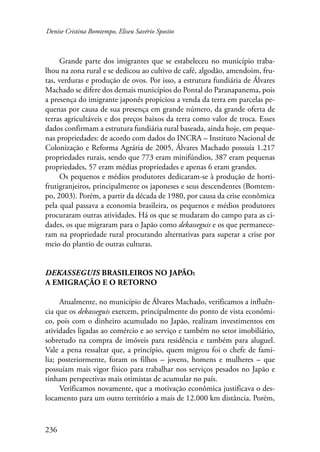 Denise Cristina Bomtempo, Eliseu Savério Sposito 
236 
Grande parte dos imigrantes que se estabeleceu no município traba-lhou 
na zona rural e se dedicou ao cultivo de café, algodão, amendoim, fru-tas, 
verduras e produção de ovos. Por isso, a estrutura fundiária de Álvares 
Machado se difere dos demais municípios do Pontal do Paranapanema, pois 
a presença do imigrante japonês propiciou a venda da terra em parcelas pe-quenas 
por causa de sua presença em grande número, da grande oferta de 
terras agricultáveis e dos preços baixos da terra como valor de troca. Esses 
dados confirmam a estrutura fundiária rural baseada, ainda hoje, em peque-nas 
propriedades: de acordo com dados do INCRA – Instituto Nacional de 
Colonização e Reforma Agrária de 2005, Álvares Machado possuía 1.217 
propriedades rurais, sendo que 773 eram minifúndios, 387 eram pequenas 
propriedades, 57 eram médias propriedades e apenas 6 eram grandes. 
Os pequenos e médios produtores dedicaram-se à produção de horti-frutigranjeiros, 
principalmente os japoneses e seus descendentes (Bomtem-po, 
2003). Porém, a partir da década de 1980, por causa da crise econômica 
pela qual passava a economia brasileira, os pequenos e médios produtores 
procuraram outras atividades. Há os que se mudaram do campo para as ci-dades, 
os que migraram para o Japão como dekasseguis e os que permanece-ram 
na propriedade rural procurando alternativas para superar a crise por 
meio do plantio de outras culturas. 
Dekasseguis brasileiros no Japão: 
a emigração e o retorno 
Atualmente, no município de Álvares Machado, verificamos a influên-cia 
que os dekasseguis exercem, principalmente do ponto de vista econômi-co, 
pois com o dinheiro acumulado no Japão, realizam investimentos em 
atividades ligadas ao comércio e ao serviço e também no setor imobiliário, 
sobretudo na compra de imóveis para residência e também para aluguel. 
Vale a pena ressaltar que, a princípio, quem migrou foi o chefe de famí-lia; 
posteriormente, foram os filhos – jovens, homens e mulheres – que 
possuíam­mais 
vigor físico para trabalhar nos serviços pesados no Japão e 
tinham perspectivas mais otimistas de acumular no país. 
Verificamos novamente, que a motivação econômica justificava o des-locamento 
para um outro território a mais de 12.000 km distância. Porém, 
 