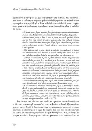 Denise Cristina Bomtempo, Eliseu Savério Sposito 
desenvolver a percepção de que seu território era o Brasil, pois se depara-ram 
238 
com as diferenças impostas pela sociedade japonesa aos trabalhadores 
estrangeiros não qualificados. Esta realidade vivenciada foi muito impor-tante 
para os trabalhadores formularem uma visão crítica sobre o trabalho 
no Japão: 
– É bom ir para o Japão, mas para ficar pouco tempo, muito tempo não é bom, 
quando volta, fica perdido, também o dinheiro muda a cabeça das pessoas. 
– Para quem é jovem, é bom ir para o Japão, apesar de que hoje já não 
está tão bom para ganhar dinheiro. Quando volta para o Brasil, tem que 
estudar e trabalhar para ficar aqui. Hoje, Japão e Brasil estão parecidos, 
mas o melhor lugar de viver é aqui, não tem guerra como no Afeganistão 
e na Argentina. 
– Não adianta mais ir para o Japão a maioria, principalmente os jovens, 
não estão economizando dinheiro, e quando volta para o Brasil, não que-rem 
trabalhar; acaba o dinheiro tem que voltar, isso não está certo. 
– Não sei se acho bom ir para o Japão, depende muito. As pessoas que 
são estudadas precisam ficar no Brasil para desenvolver o nosso país, não 
adianta só mandar dinheiro, tem que viver aqui, construir aqui. As pessoas 
que vão, quando retornam, ficam decepcionados, isto é um prejuízo para 
o país e para a família. A gente vai ficando velho, não tem condições de 
continuar na lavoura, como vai ficar isso? Todos gostam do Brasil porque é 
tranqüilo. Os jovens deveriam ir para o exterior somente para aprender no-vas 
técnicas e aplicá-las no Brasil. No Japão, os que vão ganham dinheiro, 
mas é muito sacrificado, não estudam, perdem toda a juventude. 
– Não acho muito bom ir para o Japão, mas é uma alternativa para ga-nhar 
dinheiro, pois aqui não tem emprego e a lavoura está ruim. 
– Cada um sabe se é bom ou não ir para o Japão. A família fica dividi-da. 
As pessoas ganham dinheiro, mas quando voltam não têm perspectiva. 
Aqui em Álvares Machado, pode notar, quem está de carro novo é o pessoal 
do Japão, também se compra casa. Mas não tem em que trabalhar; abrem 
comércio, quase não dá certo, tem que voltar para lá. Os que trabalhavam 
na roça não querem voltar… (Alberto, 57). 
Percebemos que, durante um século, os japoneses e seus descendentes 
realizaram uma complexa trajetória entre o Japão e o Brasil. Quando imi-graram 
para o Brasil, tinham objetivo de permanecer por um curto período, 
acumular e retornar para o lugar de origem. Por isso, não se relacionavam 
do ponto de vista socioespacial com o lugar de migração, mas, ao longo do 
tempo, a maioria dos que para cá vieram, permaneceram e construíram re- 
 