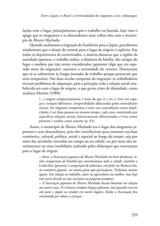 Entre o Japão e o Brasil: a territorialidade dos migrantes, isseis e dekasseguis 
lações com o lugar, principalmente após o trabalho na fazenda, haja vista o 
apego que os imigrantes e os descendentes mais velhos têm com o municí-pio 
de Álvares Machado. 
Quando analisamos a migração de brasileiros para o Japão, percebemos 
nitidamente que o desejo do retorno para o lugar de origem é explícito. Em 
todos os depoimentos de entrevistados, a maioria destacou que a rigidez da 
sociedade japonesa, o trabalho árduo, a distância da família, dos amigos do 
lugar e também por não serem considerados japoneses (algo que era espe-rado 
antes da migração), suscitava a necessidade do retorno. Destacaram 
que só se submetiam às longas jornadas de trabalho porque pensavam que 
seria temporário. Nas duas escalas temporais da migração, os trabalhadores 
tiveram problemas de adaptação, pois a princípio toda a relação social esta-belecida 
era com o lugar de origem, o que gerou crises de identidade, como 
239 
analisou Martins (1988): 
[…] migrar temporariamente é mais do que ir e vir, é viver em espa-ços 
e tempos diferentes, temporalidades dilaceradas pelas contradições 
sociais. Ser migrante temporário é viver tais contradições como dupli-cidade; 
é ser duas pessoas ao mesmo tempo, cada uma constituída por 
específicas relações sociais, historicamente diferenciadas, é viver como 
presente e sonhar como ausente (p. 45). 
Assim, o município de Álvares Machado era o lugar dos imigrantes ja-poneses 
e seus descendentes, pois eles contribuíram para construir sua base 
econômica, cultural, política, social e espacial ao longo do tempo, seja por 
meio das atividades exercidas no campo ou na cidade, ou por meio dos in-vestimentos 
no setor imobiliário realizado pelos dekasseguis que retornaram 
para o lugar de origem: 
– Antes, a Associação japonesa de Álvares Machado era bem dinâmica, ti-nha 
campeonato de beisebol que movimentava toda a cidade, também o 
Undo-Kai (gincana) e competição de atletismo, sem falar no Shokon-Sai, 
no cemitério japonês, era muita gente que participava. Tínhamos muitas 
opções. Em relação ao trabalho, antes na agricultura era melhor, mas hoje 
está assim devido ao não incentivo ao pequeno produtor. 
– A Associação japonesa de Álvares Machado decaiu bastante em relação 
aos outros anos. As crianças estudam língua japonesa, mas quando crescem 
vão para o Japão ou estudar em outros lugares. Então a Associação fica 
constituída por idosos e crianças. 
 